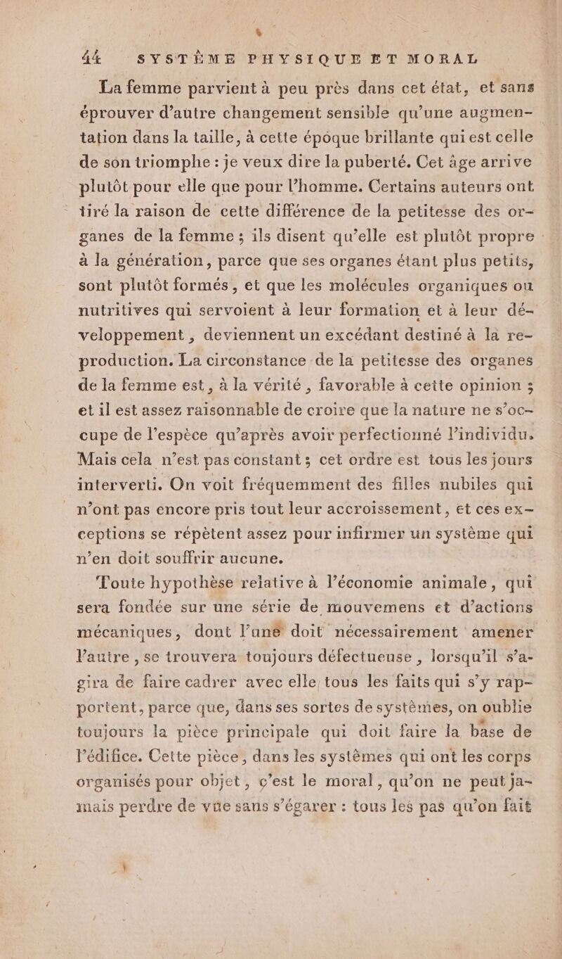 [S 44 SYSTÈME PHYSIQUE ET MORAL La femme parvient à peu près dans cet état, et sans éprouver d'autre changement sensible qu’une augmen- tation dans la taille, à cette époque brillante qui est celle de son triomphe : je veux dire la puberté. Cet äge arrive plutôt pour elle que pour l’homme. Certains auteurs ont tiré la raison de cette différence de la petitesse des or- ganes de la femme ; ils disent qu’elle est plutôt propre : à la génération, parce que ses organes étant plus petits, sont plutôt formés , et que les molécules organiques ou nutritives qui servoient à leur formation et à leur dé- veloppement , deviennent un excédant destiné à la re- production. La circonstance de la petitesse des organes de la femme est, à la vérité , favorable à cette opinion ; et il est assez raisonnable de croire que la nature ne s’oc- cupe de l’espèce qu'après avoir perfectionné l’individu, Mais cela n’est pas constant ; cet ordre est tous les jours interverti. On voit fréquemment des filles nubiles qui n’ont pas encore pris tout leur accroissement, et ces ex- ceptions se répètent assez pour infirmer un système qui n’en doit souffrir aucune. | Toute hypothèse relative à l’économie animale, qui sera fondée sur une série de mouvemens et d’actions mécaniques, dont l’an&amp; doit nécessairement amener Vauire , se trouvera toujours défectueuse , lorsqu'il s’a- giva de faire cadrer avec elle tous les faits qui s’y rap- portent, parce que, dans ses sortes de systèmes, on oublie toujours la pièce principale qui doit faire la base de l'édifice. Cette pièce, dans les systèmes qui ont les corps organisés pour objet, c’est le moral, qu’on ne peut ja- mais perdre de vüe sans s’égarer : tous les pas qu’on fait