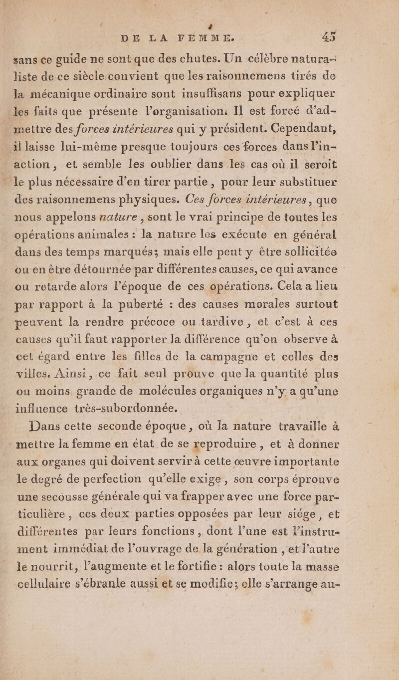 sans ce guide ne sont que des chutes. Un célèbre natura- liste de ce siècle convient que les raisonnemens tirés de la mécanique ordinaire sont insuffisans pour expliquer les faits que présente l’organisation: IL est forcé d’ad- . mettre des forces intérieures qui y président. Cependant, _ il laisse lui-même presque toujours ces forces dans l’in- F ‘action , et semble les oublier dans les cas où 1l seroit - le plus nécessaire d’en tirer partie, pour leur substituer des raisonnemens physiques. Ces forces intérieures, que nous appelons nature , sont le vrai principe de toutes les opérations animales : la nature les exécute en général dans des temps marqués; mais elle peut y être sollicitée ou en être détournée par différentes causes, ce quiavance ou retarde alors l’époque de ces opérations. Cela a lieu par rapport à la puberté : des causes morales surtout peuvent la rendre précoce ou tardive , et c’est à ces causes qu’il faut rapporter la différence qu’on observe à cet égard entre les filles de la campagne et celles des villes. Ainsi, ce fait seul prouve que la quantité plus ou moins, grande de molécules organiques n’y a qu’une influence très-subordonnée. Dans cette seconde époque , où la nature travaille à - mettre la femme en état de se reproduire , et à donner aux organes qui doivent servir à cette œuvre importante le degré de perfection qu’elle exige, son corps éprouve une secousse générale qui va frapper avec une force par- ticulière , ces deux parties opposées par leur siége, et différentes par leurs fonctions , dont l’une est l’instru- ment immédiat de l’ouvrage de la génération , et l’autre le nourrit, augmente et Le fortifie : alors toute la masse cellulaire s’ébranle aussi et se modifie; elle s'arrange au-