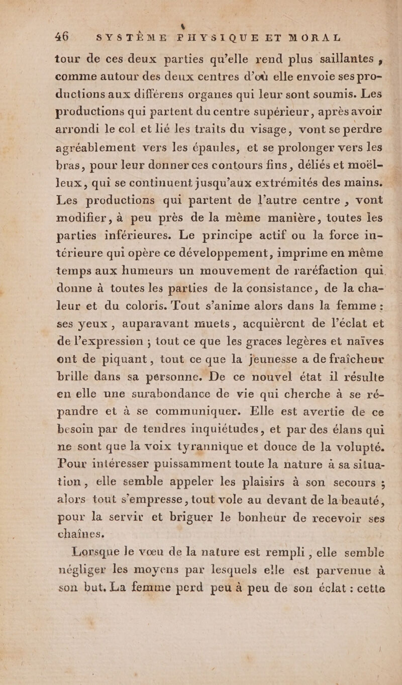 tour de ces deux parties qu’elle rend plus saillantes , comme autour des deux centres d’où elle envoie ses pro- ductions aux différens organes qui leur sont soumis. Les productions qui partent du centre supérieur, aprèsavoir arrondi le col et lié les traits du visage, vont se perdre agréablement vers les épaules, et se prolonger vers les bras, pour leur donner ces contours fins, déliés et moël- leux, qui se continuent jusqu'aux extrémités des mains. Les productions qui partent de l’autre centre , vont modifier, à peu près de la même manière, toutes les parties inférieures. Le principe actif ou la force in- térieure qui opère ce développement, imprime en même temps aux humeurs un mouvement de raréfaction qui donne à toutes les parties de la consistance, de la cha- leur et du coloris. Tout s’anime alors dans la femme : ses yeux, auparavant muets, acquièrent de l'éclat et de l’expression ; tout ce que les graces legères et naïves ont de piquant, tout ce que la jeunesse a de fraîcheur brille dans sa personne. De ce nouvel état il résulte en elle une surabondance de vie qui cherche à se ré- pandre et à se communiquer. Elle est avertie de ce besoin par de tendres inquiétudes, et par des élans qui ne sont que la voix tyrannique et douce de la volupté. Pour intéresser puissamment toute la nature à sa situa- tion, elle semble appeler les plaisirs à son secours ; alors tout s’empresse, tout vole au devant de la beauté, pour la servir et briguer le bonheur de recevoir ses chaînes, Lorsque le vœu de la nature est rempli , elle semble négliger les moyens par lesquels elle est parvenue à son but, La femme perd peu à peu de son éclat : cette