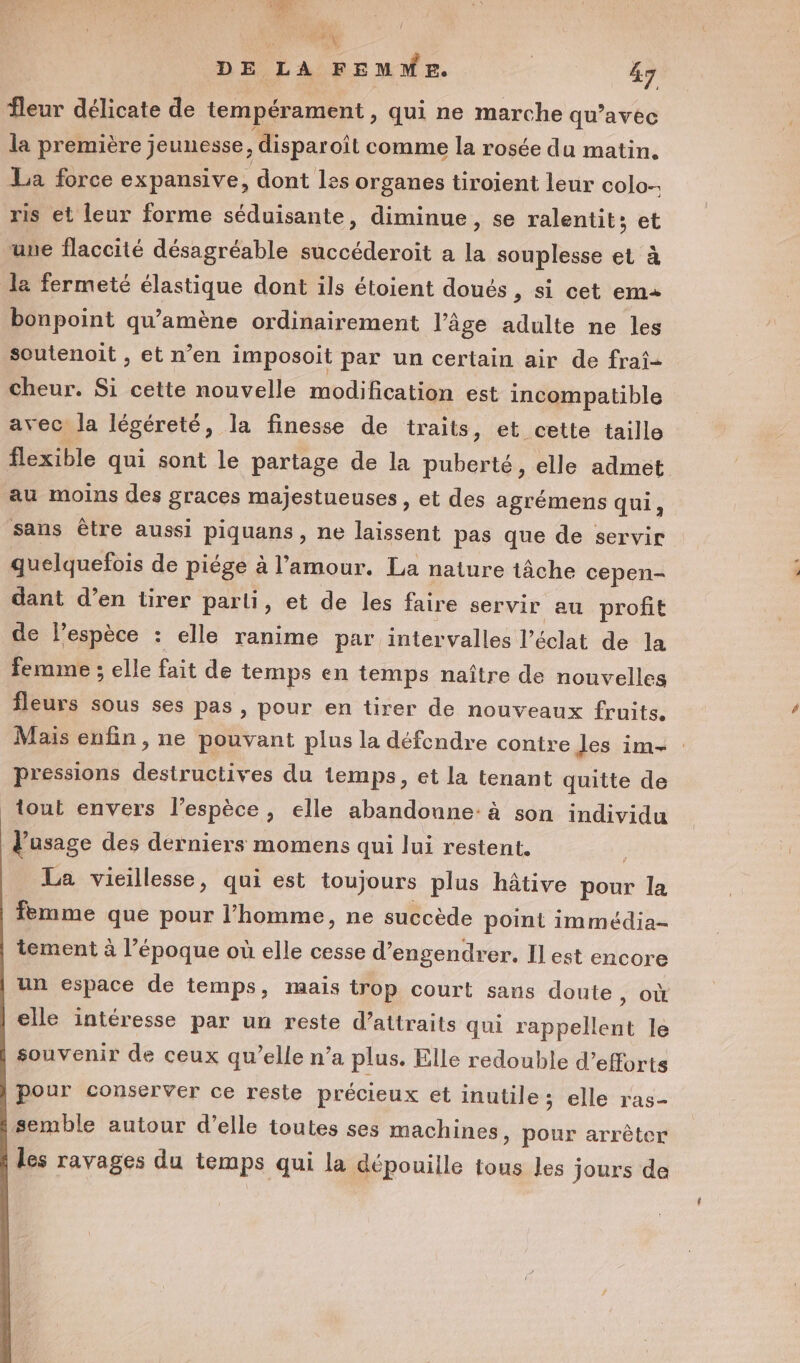 $ gi | DE LA FEMME. | 47 fleur délicate de tempérament , qui ne marche qu'avec la première jeunesse, disparoit comme la rosée du matin. La force expansive, dont les organes tiroient leur colo-. ris et leur forme séduisante, diminue, se ralentit; et une flaccité désagréable succéderoit a la souplesse et à la fermeté élastique dont ils étoient doués , si cet ema bonpoint qu’amène ordinairement l’âge adulte ne les soutenoit , et n’en imposoit par un certain air de frai- cheur. Si cette nouvelle modification est incompatible avec la légéreté, la finesse de traits, et cette taille flexible qui sont le partage de la puberté, elle admet au moins des graces majestueuses , et des agrémens qui, sans être aussi piquans, ne laissent pas que de servir quelquefois de piége à l’amour. La nature tâche cepen- dant d’en tirer parli, et de les faire servir au profit de l’espèce : elle ranime par intervalles l'éclat de la femme ; elle fait de temps en temps naître de nouvelles fleurs sous ses pas , pour en tirer de nouveaux fruits. Mais enfin, ne pouvant plus la défendre contre les im+ pressions destructives du temps, et la tenant quitte de tout envers l’espèce, elle abandonne: à son individu l'usage des derniers momens qui lui restent. La vicillesse, qui est toujours plus hâtive pour la femme que pour l’homme, ne succède point immédia- tement à l’époque où elle cesse d’engendrer. Il est encore un espace de temps, mais trop court sans doute &gt; OÙ elle intéresse par un reste d’attraits qui rappellent le souvenir de ceux qu’elle n’a plus. Elle redouble d’efforts pour conserver ce reste précieux et inutile; elle ras- semble autour d’elle toutes ses machines, pour arrêter les ravages du temps qui la dépouille tous les jours de