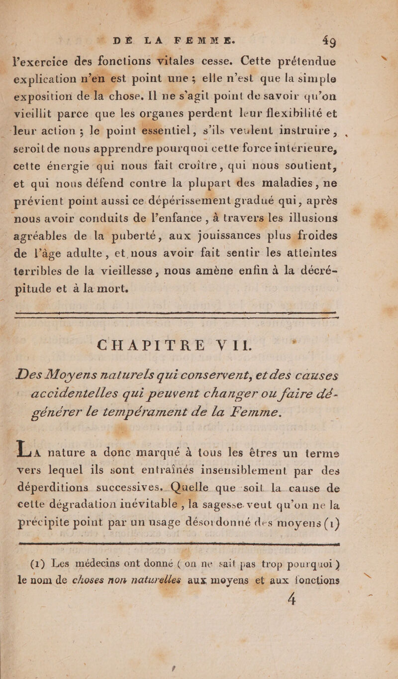 Dr M Ere l'exercice des fonctions jitales cesse. Cette prétendue explication n’en est point une ; elle n’est que la simple exposition de. la chose. Il nes ’agil point de savoir qu’on vieillit parce que les organes per dent leur flexibilité et sentiel, s'ils veulent instruire, A8 seroit de nous apprendre pourquoi cette force intérieure, cette énergie qui nous fait croître, qui nous soutient, et qui nous défend contre la plupart des maladies, ne agréables de la puberté, aux jouissances plus froides terribles de la vieillesse , nous amène enfin à la décré- pitude et à la mort. CHAPITRE VII. : accidentelles qui peuvent changer ou faire dé- générer le tempérament de la Femme. vers lequel ils sont entraînés insensiblement par des déperditions successives. Quelle que ‘soit la cause de cette dégradation iuévitable, la sagesse. veut qu’on ne la précipite point par un usage désordonné des moyens (1) (1) Les médecins ont donné ( on ne sait pas trop pourquoi) 4 nn