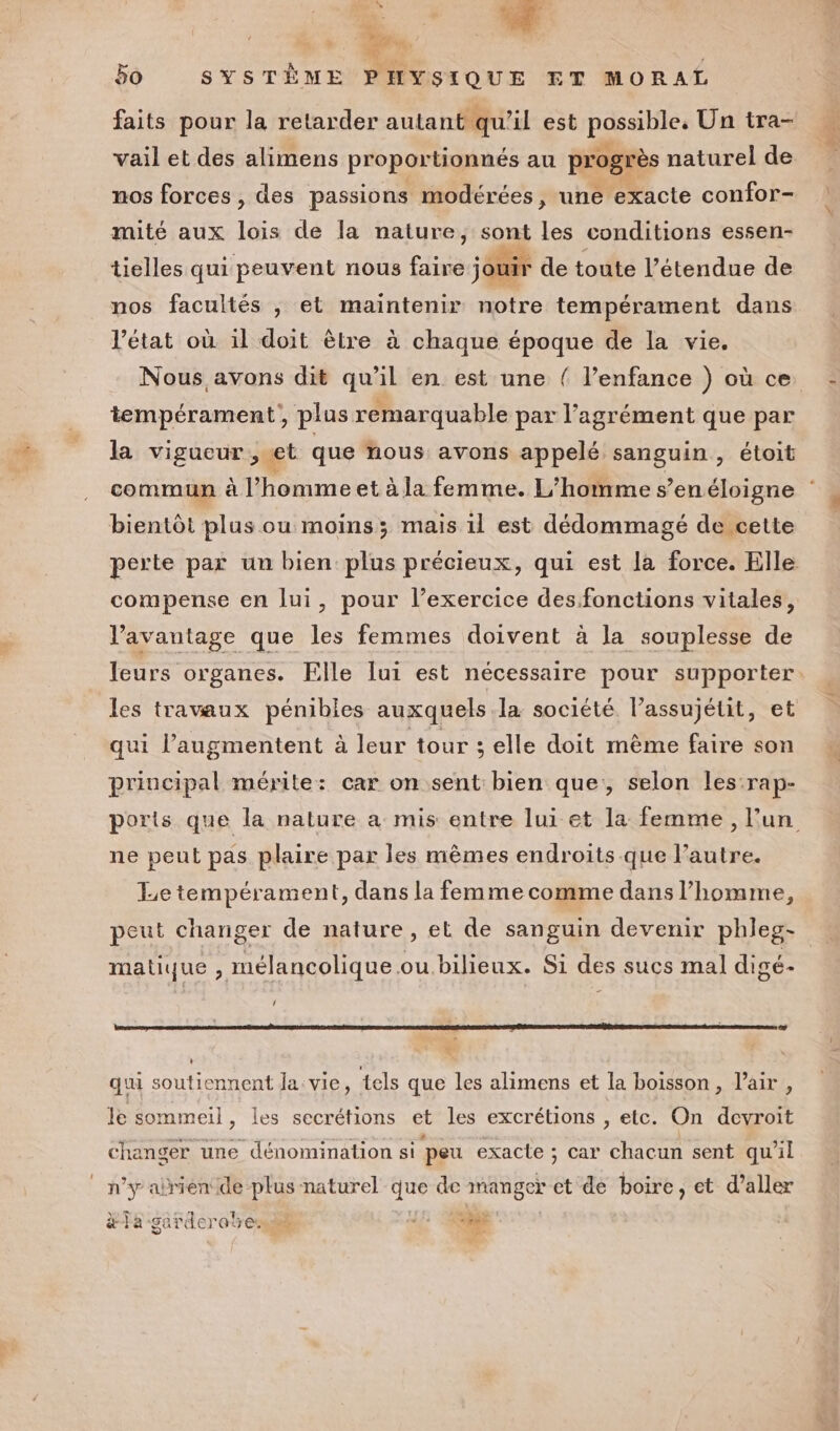 À *. +. 107 1 Bo SYSTÈME PHYSIQUE ET MORAL faits pour la retarder autant qu’il est possible, Un tra- vail et des alimens proportionnés au progrès naturel de nos forces , des passions modérées, une exacte confor- mité aux lois de la nature, sont les conditions essen- tielles qui peuvent nous faire jouir de toute l’étendue de nos facultés , et maintenir notre tempérament dans Vétat où il doit èlre à chaque époque de la vie. Nous. avons dit qu'il en est une { l'enfance ) où ce tempérament, plus remarquable par l'agrément que par la vigucur , et que nous: avons appelé sanguin, étoit commun à l’homme et à la femme. L’homme s’enéloigne bientôt plus ou moins; mais 1l est dédommagé de cette perte par un bien plus précieux, qui est la force. Elle compense en lui, pour l’exercice des fonctions vitales, V’avantage que les femmes doivent à la souplesse de leurs organes. Elle lui est nécessaire pour supporter. les travaux pénibles auxquels la société. l’assujétit, et qui l’augmentent à leur tour 3 elle doit mème faire son principal mérite: car on sent bien que, selon les:rap- ports que la nature a mis entre lui et la femme, l’un ne peut pas plaire par les mèmes endroits que l’autre. Le tempérament, dans la femme comme dans l’homme, peut changer de nature, et de sanguin devenir phleg- matique , mélancolique ou bilieux. Si des sucs mal digé- ‘ Le À L qui soutiennent la: vie, tels que les alimens et la boisson, l'air, le sommeil, les secrétions et les excrétions k etc. On devroit changer une dénomination si peu exacte ; car chacun sent qu’il n’y airiende-plus naturel que de manger et de boire, et d’aller #la | ATOM 4 on à ! MR sardero em 3