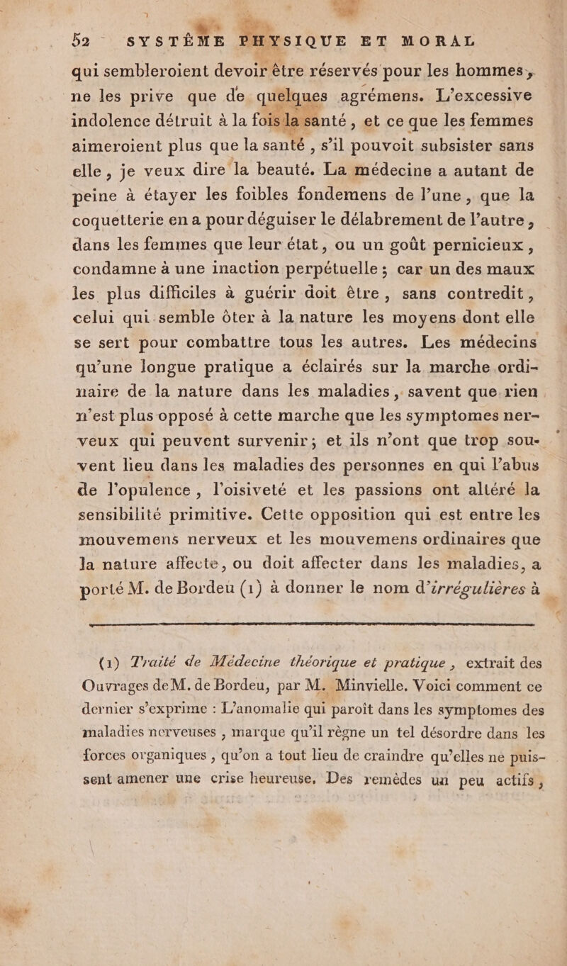 LA En ba SYSTÈME 'HYSIQUE ET MORAL qui sembleroient devoir être réservés pour les hommes, ne les prive que de. quelques agrémens. L'excessive indolence détruit à la fois Ja santé , et ce que les femmes aimeroient plus que la santé , s’il pouvoit subsister sans elle , je veux dire la beauté. La médecine a autant de peine à étayer les foibles fondemens de l’une , que la coquetterie en a pour déguiser le délabrement de l’autre, dans les femmes que leur état, ou un goût pernicieux, condamne à une inaction perpétuelle ; car un des maux les plus difficiles à guérir doit être, sans contredit, celui qui semble ôter à la nature les moyens dont elle se sert pour combattre tous les autres. Les médecins qu’une longue pratique a éclairés sur la marche .ordi- naire de la nature dans les maladies, savent que rien n’est plus opposé à cette marche que les symptomes ner- veux qui peuvent survenir; et 1ls n’ont que trop sou- vent lieu dans les maladies des personnes en qui labus de l’opulence, l’oisiveté et les passions ont altéré la sensibilité primitive. Cette opposition qui est entre les mouvemens nerveux et les mouvemens ordinaires que la nature affecte, ou doit affecter dans les maladies, a porté M. de Bordeu (1) à donner le nom d’irrégulières à _ (1) Traité de Médecine théorique et pratique , extrait des Ouvrages de M. de Bordeu, par M. Minvielle. Voici comment ce dernier s’exprime : L’anomalie qui paroît dans les symptomes des maladies nerveuses , marque qu’il règne un tel désordre dans les forces organiques , qu’on a tout lieu de craindre qu’elles ne puis- sent amener une crise heureuse, Des remèdes un peu actifs,