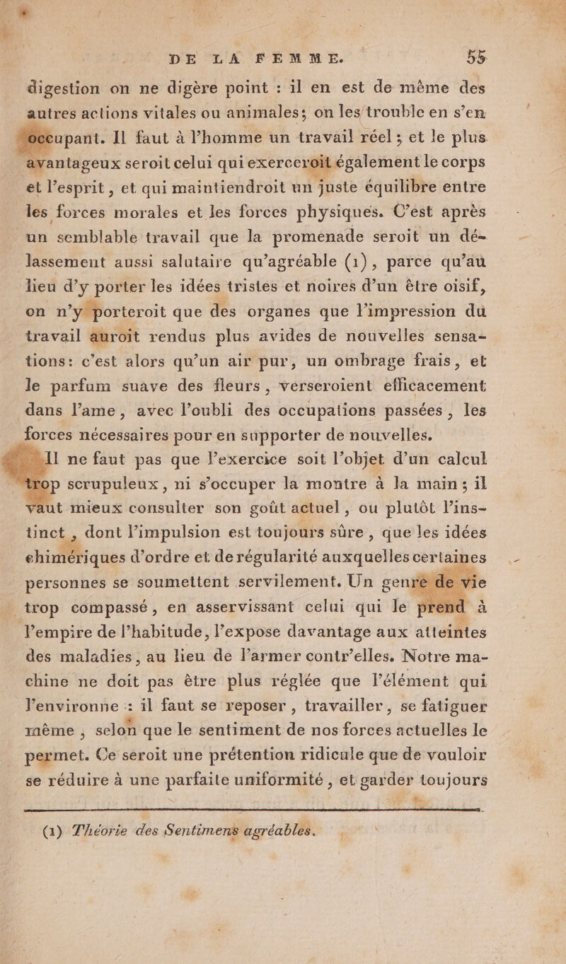 M, DE LA FEMME. | 55 digestion on ne digère point : il en est de même des autres aclions vitales ou animales; on les trouble en s’en upant. Il faut à l’homme un tavétl réel ; et le plus avantageux seroit celui qui exerce pit également le corps et l'esprit, et qui maintiendroit un juste équilibre entre les forces morales et les forces physiques. C’est après un semblable travail que la promenade seroit un dé- lassement aussi salutaire qu’agréable (1), parce qu’au lieu d’y porter les idées tristes et noires d’un être oisif, on n M. que des Péta que l'impression du tions: © est alors qu’un air pur, un ombrage frais, et le parfum suave des fleurs, verseroient efficacement dans l’ame, avec l'oubli des occupations passées , les forces nécessaires pour en supporter de nouvelles. Il ne faut pas que l’exercice soit l’objet d’un calcul p scrupuleux, ni s'occuper la montre à la main; il aut mieux consulter son goût actuel , ou plutôt lins- ünct , dont l’impulsion est toujours sûre, que les idées 2 chimériques d’ordre et de régularité soie cerlaines sie personnes se soumettent servilement. Un genre trop compassé, en asservissant celui qui le pre nd Pempire de l’habitude, Pexpose davantage aux atteintes des maladies, au lieu de l’armer contr’elles. Notre ma- chine ne doit pas être plus réglée que l'élément qui J’environne :: il faut se reposer , travailler, se fatiguer raème , selon que le sentiment de nos forces actuelles le permet. Ce seroit une prétention ridicule que de vouloir se réduire à une parfaite uniformité , et garder toujours NX d A Æ {) Théorie des Sentimens agréables.