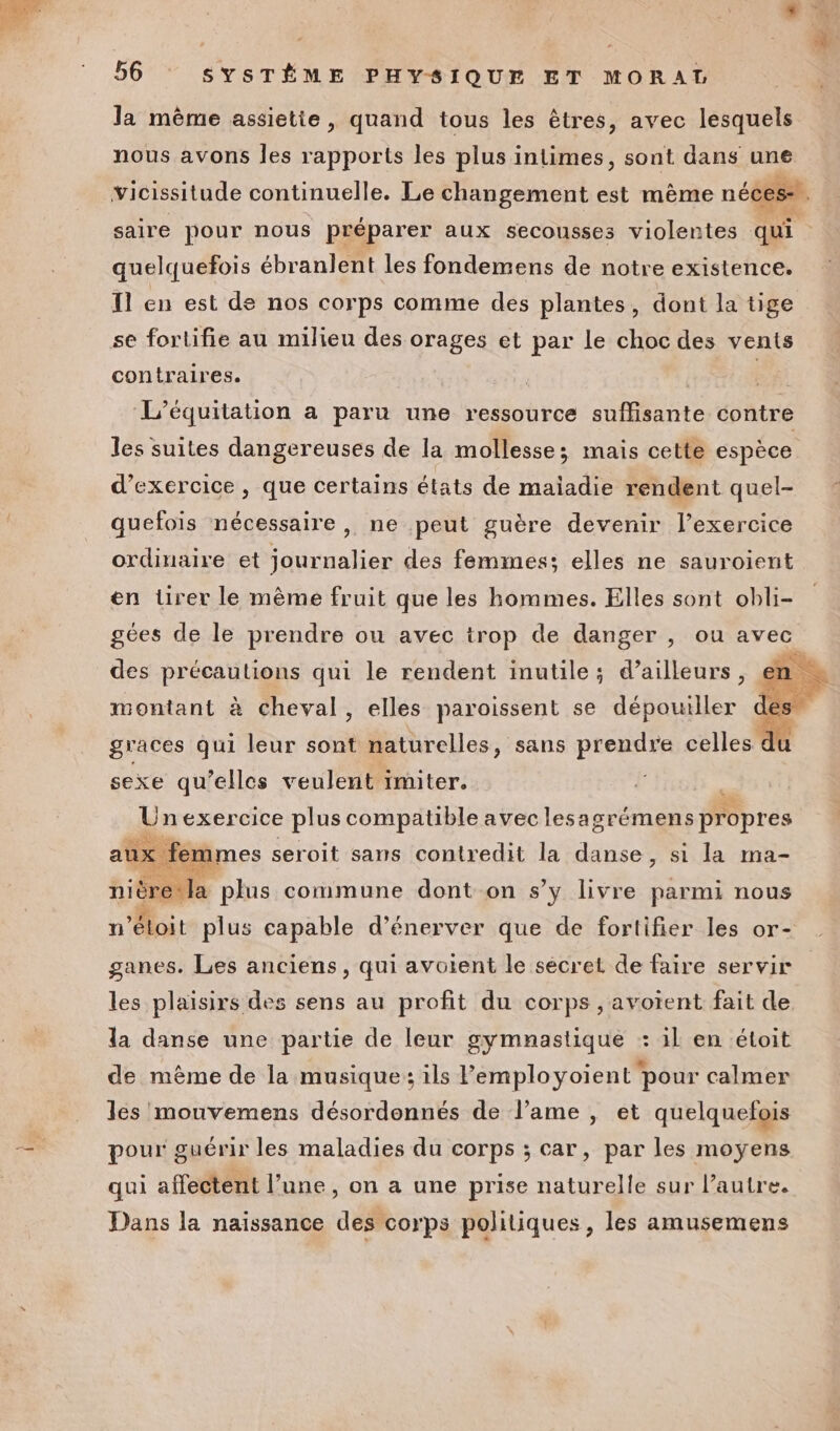 la même assietie, quand tous les êtres, avec lesquels nous avons les rapports les plus intimes, sont dans une Vicissitude continuelle. Le changement est mème néces- L: saire pour nous préparer aux secousses violentes qui quelquefois ébranlent les fondemens de notre existence. Il en est de nos corps comme des plantes, dont la tige se fortifie au milieu des orages et par Le choc des vents contraires. Be: L’équitation a paru une ressource suflisante contre les suites dangereuses de la mollesse; mais cette espèce d'exercice, que certains états de maiadie rendent quel- quefois nécessaire , ne peut guère devenir l'exercice ordinaire et journalier des femmes; elles ne sauroient en üurer le même fruit que les hommes. Elles sont obli- gées de le prendre ou avec trop de danger , ou avec des précautions qui le rendent inutile; d’ailleurs à montant à cheval, elles paroissent se dépouiller graces qui leur sont naturelles, sans prendre celles 4 sexe qu’elles veulent imiter. Un nexercice pH Mie avec lesa grémens date niè Se AE commune dont on s’y livre parmi nous n’étoit plus capable d’énerver que de fortifier les or- ganes. Les anciens, qui avotent le secret de faire servir les plaisirs des sens au profit du corps ,avoient fait de. la danse une partie de leur gymnastique : il en étoit de mème de la musique: ils lemployoient pour calmer les mouvemens désordennés de l'ame , et quelquefois pour: guérir les maladies du corps ; car, par les moyens qui affectent l’une, on a une prise naturelle sur l’autre. Dans la naissance des corps politiques, les amusemens