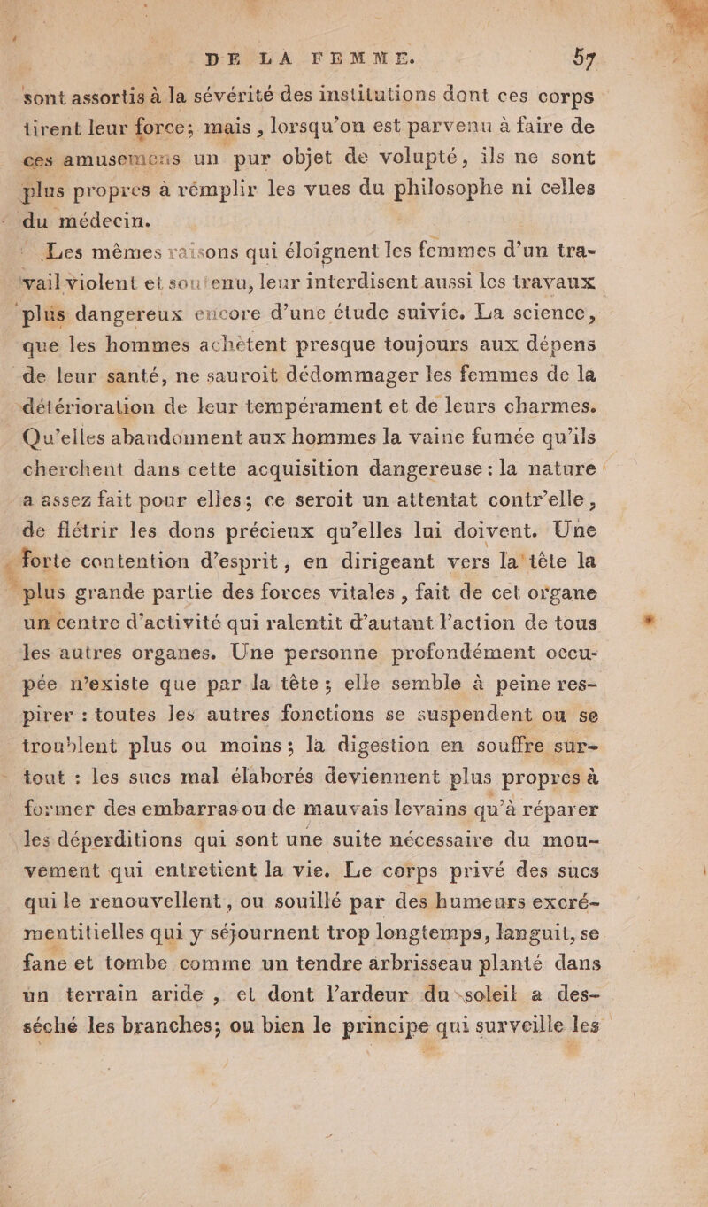 sont assortis à la sévérité des instilutions dont ces corps tirent leur force: mais , lorsqu'on est parvenu à faire de ces amusemers un pur objet de volupté, ils ne sont At propres à rémplir les vues du philosophe ni celles du médecin. Les mêmes raisons qui éloignent les Sale d’un tra- plus dangereux encore d’une étude suivie. La science, que les hommes achètent presque toujours aux dépens Qu’elles abandonnent aux hommes la vaine fumée qu’ils a assez fait pour elles; ce seroit un attentat contr’elle, de flétrir les dons précieux qu’elles lui doivent. Une \ un centre d'activité qui ralentit d'autant Paction de tous les autres organes. Üne personne profondément occu- pée n'existe que par la tête ; elle semble à peine res- pirer : toutes les autres fonctions se suspendent ou se troublent plus ou moins; la digestion en souffre sur- tout : les sucs mal élaborés deviennent plus propres à former des embarras ou de mauvais levains qu’à réparer les déperditions qui sont une suite nécessaire du mou- vement qui entretient la vie. Le corps privé des sucs qui le renouvellent, ou souillé par des humeurs excré- mentitielles qui y séjournent trop longtemps, languit, se fane et tombe comme un tendre arbrisseau planté dans un terrain aride , el dont lardeur du soleil a des-