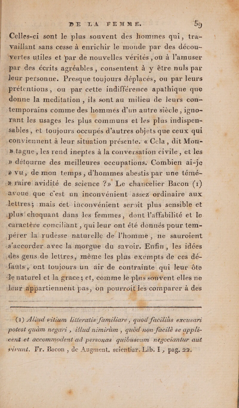 Celles-ci sont le plus souvent des hommes qui, tra- vaillant sans cesse à enrichir le monde par des décou- ‘Yerles utiles et par de nouvelles vérités , où à l’amuser ; par des écrits agréables, consentent à y être nuls par leur personne. Presque toujours déplacés, ou par leurs prétentions, ou par cette indifférence apathique que donne la meditation , ils sont au milieu de leurs con- temporains comme des hommes d’un autre siècle , igno- rant les usages les plus communs et les plus indispen- sables , et toujours occupés d’autres objets que ceux qui conviennent à leur situation présente. « Cela, dit Mon- »tagne, les rend ineptes à la conversation civile, et les .» détourne des meilleures occupations. Combien ai-je :» vu, de mon temps, d'hommes abestis par une témé- ‘»raire avidité de science ?» Le chancelier Bacon (1) avoue que cest un inconvénient assez ordinaire aux lettres; mais cet. inconvénient seroit plus sensible et .plus'choquant däns les femmes, dont l’affabilité et le. caractère conciliant , qui leur ont élé donnés pour tem- pérer la rudesse naturelle de l’hommè, ne sauroient «s’accorder.avec la morgüe du savoir. Enfin, les idées -des gens de lettres, même les plas exempts de ces dé- “fauts, ont toujours un air de contrainte qui leur ôte Je naturel et la grace; et, comme le plus souvent elles ne “leur appartiennent pas; on pourroit les comparer à à des nm, 2 dm ae) (a) Aliud vitium lilieratis familiare, quo facilils excusari potest quäm negari , illud nimirtum , qudd non facilè se appli- eent et accommodent ad personas quiouseum nésoctantur aut eirunt, Fr, Bacon , de Angment, scientiar, Lib, Ï, pag. 22.