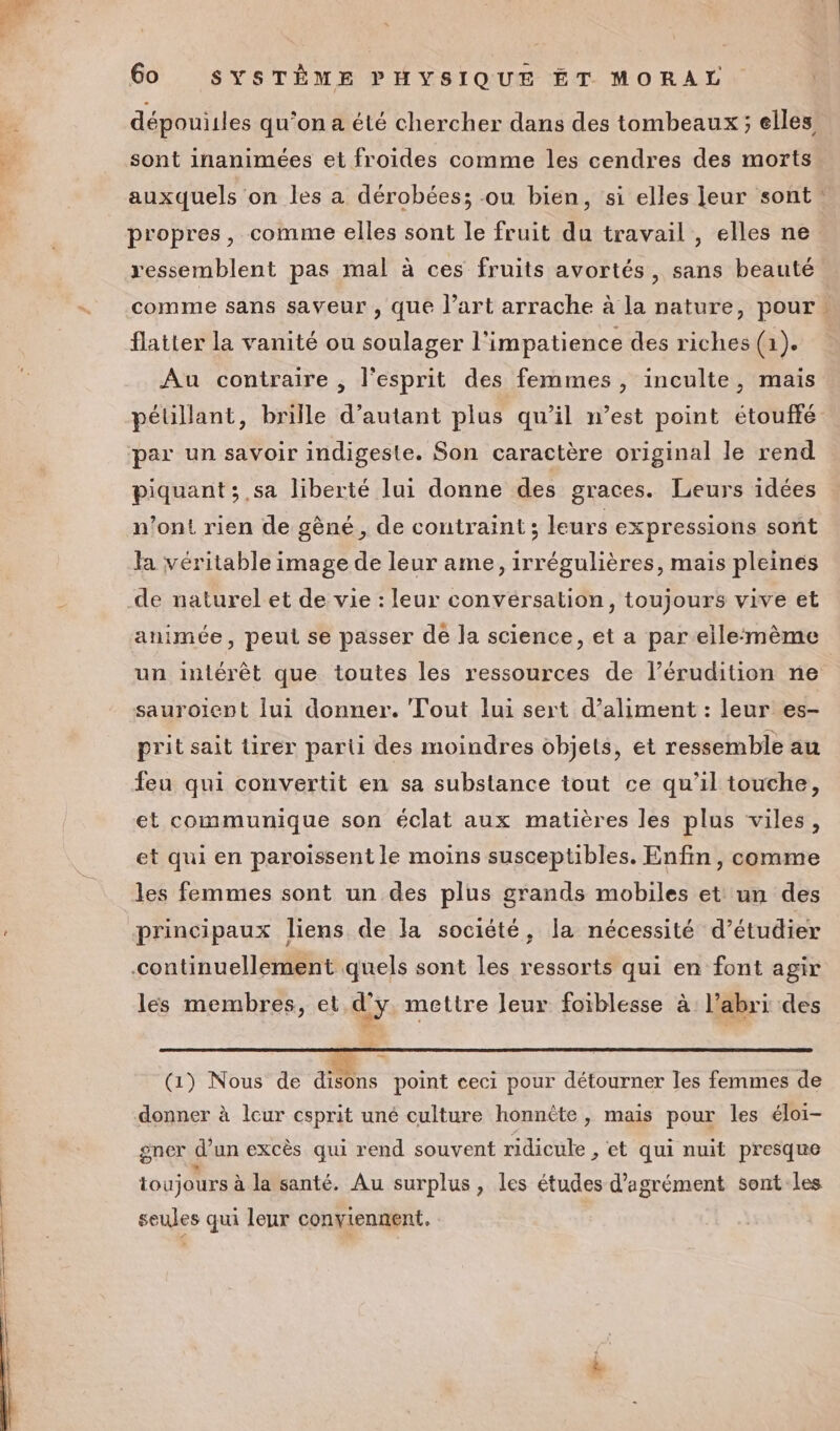 dépouiiles qu’on a été chercher dans des tombeaux; elles sont inanimées et froides comme les cendres des morts auxquels on les a dérobées; ou bien, si elles leur sont propres, comme elles sont le fruit du travail , elles ne ressemblent pas mal à ces fruits avortés, sans beauté comme sans saveur , que l’art arrache à la nature, pour : flatter la vanité ou soulager l'impatience des riches (1). Au contraire , l'esprit des femmes, inculte, mais pélillant, brille d’autant plus qu’il n’est point étouffé par un savoir indigeste. Son caractère original le rend piquant ; ,sa liberté lui donne des graces. Leurs idées n’ont rien de gêné, de contraint ; leurs expressions sont la véritable image de leur ame, irrégulières, mais pleines animée, peui se passer de la science, et a par elle:mème un intérêt que toutes les ressources de l’érudition ne sauroient lui donner. Tout lui sert d’aliment : leur es- prit sait tirer parti des moindres objets, et ressemble au feu qui convertit en sa substance tout ce qu’il touche, et communique son éclat aux matières les plus viles, et qui en paroissent le moins susceptibles. Enfin, comme les femmes sont un des plus grands mobiles et un des continuellement quels sont les ressorts qui en font agir lés membres, et d'y mettre leur foiblesse à l'abri des ‘à (1) Nous de disons point ceci pour détourner les femmes de donner à leur esprit uné culture honnête, mais pour les éloi- gner d'un excès qui rend souvent ridicule , et qui nuit presque toujours à la santé. Au surplus , les études d'agrément sont les seules qui leur conviennent.