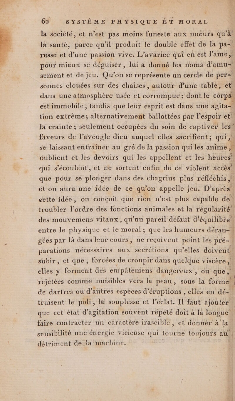 \ G2 SYSTÈME PHYSIQUE ÉT MORAL la société, et n’est pas moins funeste aux mœurs qu’à la santé, parce qu'il produit le double effet de la pa resse et d’une passion vive. L’avarice qui en est l'ame, pour mieux se déguiser, lui a donné les noms d’amu- sement et de jeu. Qu’on se représente un cercle de per=| sonnes clouées sur des chaises, autour d’une table, et dans une atmosphère usée et corrompue ; dont le corps. est immobile , tandis que leur esprit est dans une agita= tion extrème; alternativement ballottées par l’espoir et! la crainte ; seulement occupées du soin de captivéer les! faveurs de l’aveugle dieu auquel elles sacrifient; qui , __ se laissant entraîner au gré de la passion qui les anime } - oublient et les devoirs qui les appellent et les heures qui s’écoulent, et ne sortent enfin de ce violent accès que pour se plonger dans des chagrins plus réfléchis et on aura une idée de ce qu’on appelle jeu. D’après cette idée, on conçoit que rien n’est plus capable de troubler l’ordre des fonctions animales et la régularité’ des mouvemens vitaux, qu’an pareil défaut d’équilibre entre le physique et le moral; que les humeurs déran- gées par là dans leur cours, ne reçoivent point les pré-« parations nécessaires aux secrétions qu’elles doivent subir, et que, forcées de croupir dans quelque viscère À. elles y forment des empâtemens dangereux , ou que, | rejetées comme nuisibles vers la peau, sous la forme de dartres ou d’autres espèces d’éruptions , elles en dé- truisent le poli, la souplesse et l'éclat. Il faut ajouter que cet élat d’agitation souvent répété doit à la longue faire contracter un caractère irascible, et donnér à la sensibilité une énergie vicieuse qui lourne toujours au détriment de la machine,