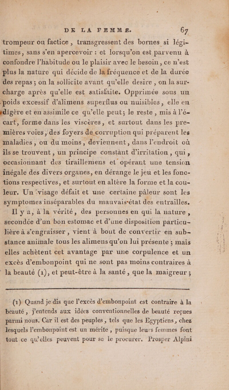 times , sans s’en apercevoir : et lorsqu’on est parvenu à confondre l’habitude ou le plaisir avec le besoin , ce n’est plus la nature qui décide de la fréquence et de la durée des repas ; on la sollicite avant qu’elle desire , on la sur- charge après qu’elle est satisfaile. Opprimée sous un fpoids excessif d’alimens superflus ou nuisibles, elle en idigère et en assimile ce qu’elle peut; le reste, mis à l’é- cart, forme dans les viscères, et surtout dans les pre- mières voies, des foyers de corruption qui préparent les maladies , ou du moins, deviennent, dans l'endroit où ils se trouvent , un principe constant d’irritation, qui, occasionnant des tiraillemens et opérant une tension inégale des divers organes, en dérange le jeu et les fonc- tions respectives, et surtout en altère la forme et la cou- leur. Un ‘visage défait et une certaine pâleur sont les symptomes inséparables du mauvais-état des entrailles. Il y 2, à la vérité, des personnes en qui la nature, secondée d’un bon estomac et d’une disposition particu- lière à s’engraisser , vient à bout de convertir en sub- stance aniinale tous les alimens qu’on lui présente ; mais elles achètent cet avantage par une corpulence et un excès d’embonpoint qui ne sont pas moins contraires à ! (1) Quand je dis que l'excès d’embonpoint est contraire à la beauté , j'entends aux idées conventionnelles de beauté reçues parmi nous. Car il est des peuples , tels que les Esyptiens, chez lesquels l’embonpoint est un mérite , puisque leurs femmes font tout ce qu’elles peuvent pour se le procurer. Prosper Alpini