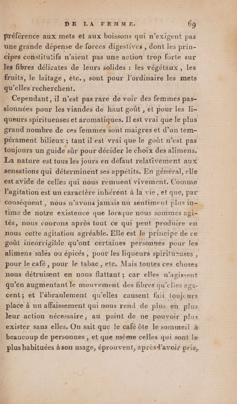 “F5 DE LA FEMMF. 6g préférence aux mets et aux boissons qui n’exigent pas une grande dépense de forces digestives , dont les prin- cipes constitutifs n’aient pas une action trop forte sur les fibres délicates de leurs solides : les végétaux, les fruits, le laitage, éte., sont pour l'ordinaire les mets qu’elles recherchent. | | Cependant, il n’est pas rare de voir des femmes pas- sionnées pour les viandes de haut goût , el pour les li- queurs spiritueuses et aromatiques. Il est vrai que le plus grand nombre de ces femmes sont maigres et d’un tem- pérament biliéux ; tant il est vrai que le goût n’est pas toujours un guide sûr pour décider le choix des alimens. La nature est tous les jours en défaut relativement aux sensations qui déterminent ses appétits. En général, elle est avide de celles qui nous réemuent vivement. Comme Vagitation est un caractère inhérent à la vie, et que, par | Conséquent , nous n'avons jamais un sentiment plus in time de notre existence que lorsque nous sommes agi- tés, nous courons après tout ce qui peut produire en nous cette agitation agréable. Elle est le principe de ce goût incorrigible qu’ont certaines personnes pour les alimens sales ou épicés, pour les liqueurs spiritususes , pour le café, pour le tabac, etc. Mais toutes ces choses nous détruisent en nous flattant ; car elles n'agissent qu’en augmentant le mouvement des fibres qu’elles aga- cent; et l’ébranlement qu'elles causent fait toujours place à un affaissement qui nous rend de plus en plus. leur action nécessaire, au point de ne pouvoir plus exister sans elles. On sait que le café Ôte le sommeil à beaucoup de personnes , et que mème celles qui sont le plus habituées à son usage, éprouvent, aprèsd’avoir pris,