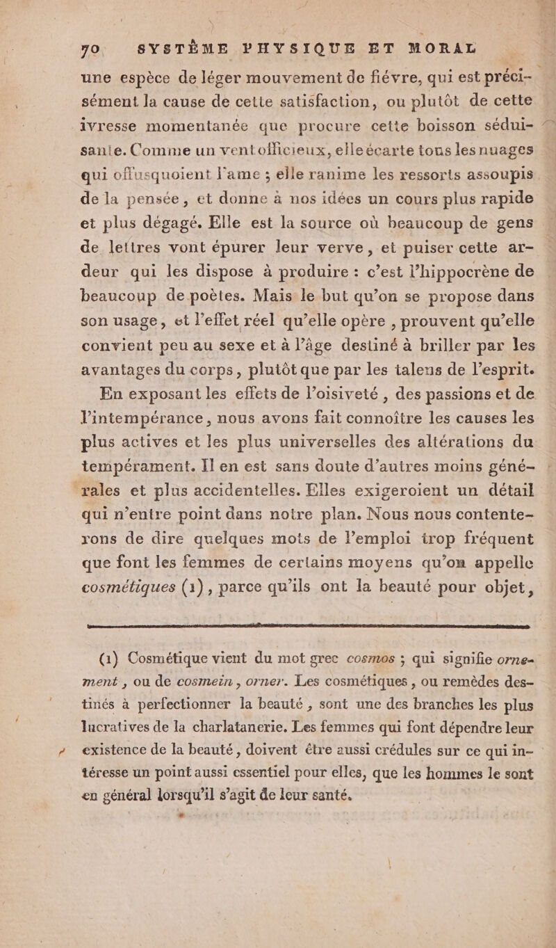 x 70. SYSTÈME PHYSIQUE ET MORAL +, # #2 Ses sément la cause de cette satisfaction, ou plutôt de cette ivresse momentanée que procure cette boisson sédui- sanie. Comme un ventofficieux, elle écarte tous lesnuages 7004 de la pensée, et donne à nos idées un cours plus rapide et plus dégagé. Elle est la source où beaucoup de gens de lettres vont épurer leur verve, et puiser cette ar- deur qui les dispose à produire : c’est l’hippocrène de beaucoup de poètes. Mais le but qu’on se propose dans son usage, ct l'effet réel qu’elle opère , prouvent qu’elle convient peu au sexe et à l’âge destiné à briller par les avantages du corps, plutôt que par les talens de l’esprit. Vintempérance, nous avons fait connoître les causes les plus actives et les plus universelles des altéralions du tempérament. Il en est sans doute d’autres moins géné- rales et plus accidentelles. Elles exigeroient un détail qui n’entre point dans notre plan. Nous nous contente- rons de dire quelques mots de l’emploi irop fréquent que font les femmes de certains moyens qu’on appelle cosmétiques (1), parce qu’ils ont la beauté pour objet, (1) Cosmétique vient du mot grec cosmos ; qui signifie orne ment , ou de cosmein , orner. Les cosmétiques , ou remèdes des- tinés à perfectionner la beauté , sont une des branches les plus lucratives de la charlatancrie. Les femmes qui font dépendre leur existence de la beauté, doivent étre aussi crédules sur ce qui in- téresse un point aussi essentiel pour elles, que les hommes le sont en général lorsqu'il s’agit de leur santé.