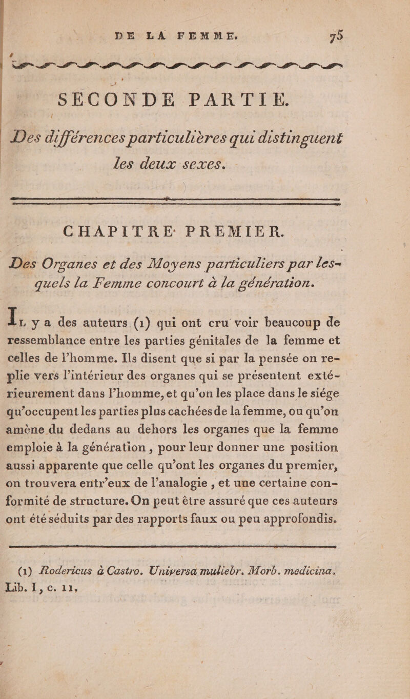 &amp; ‘ | | SECONDE PARTIE. Des différences particulières qui distinguent Les deux sexes. CHAPITRE PREMIER. Des Organes et des Moyens particuliers par les quels la Femme concourt à la génération. 1; y a des auteurs (1) qui ont cru voir beaucoup de ressemblance entre les parties génitales de la femme et celles de l’homme. Ils disent que si par la pensée on re- plie vers l’intérieur des organes qui se présentent exté- rieurement dans l’homme, et qu’on les place dans le siége qu’occupent les parties plus cachées de la femme, ou qu’on amène du dedans au dehors les organes que la femme emploie à la génération , pour leur donner une position aussi apparente que celle qu’ont les organes du premier, on trouvera entr’eux de l’analogie , et une certaine con- formité de structure, On peut être assuré que ces auteurs ont été séduits par des rapports faux ou peu approfondis. (a) ARodericus à Castro. Universa muliebr. Morb. medicina. Lib. I , C, 1 le