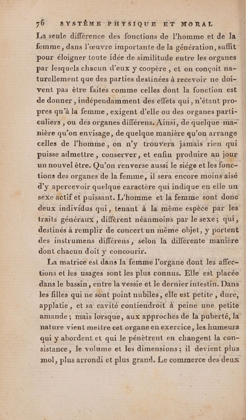 La seule différence des fonctions de l’homme et de la femme, dans l'œuvre importante de la génération, suffit pour éloigner toute idée de similitude entre les organes par lesquels chacun d’eux y coopère , et on conçoit na- turellement que des parties destinées à recevoir ne doi- vent pas être faites comme celles dont la fonction est de donner , indépendamment des effets qui, n'étant pro- pres qu’à la femme, exigent d’elle ou des organes parli- culiers , ou des organes différens. Ainsi, de quelque ma- nière qu’on envisage, de quelque manière qu’on arrange celles de l’homme , on n’y trouvera jamais rien qui puisse admettre , conserver, et enfin produire au jour un nouvel être. Qu’on renverse aussi le siége et les fonc- tions des organes de la femme, il sera encore moins aisé d’y apercevoir quelque caractère qui indique en elle un sexe actif et puissant. L’homme et la fernme sont donc deux individus qui, tenant à la mème espèce par les traits généraux , diffèrent néanmoins par le sexe; qui, destinés à remplir de concert un mème objet, y portent des instrumens différens , selon la différente manière dont chacun doit y concourir. La matrice est dans la femme l’organe dont les affec- tions et les usages sont les plus connus. Elle est placée dans le bassin, entre la vessie et le dernierintestin. Dans les filles qui ne sont point nubiles, elle est petite , dure, applatie, et sa cavité contiendroit à peine une petite amande ; mais lorsque, aux approches de la puberté, la nature vient meitre cet organe en exercice, les humeurs qui y abordent et qui le pénètrent en changent la con- sistance, le volume et les dimensions; il devient plus mol, plus arrondi et plus grand, Le commerce des deux