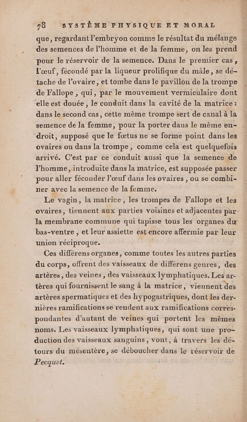 que, regardant l'embryon comme le résultat du mélange des semences de l’homme et de la femme, on les prend pour le réservoir de la semence. Dans le premier cas, l'œuf , fécondé par la liqueur prolifique du mâle, se dé- tache de l’ovaire, et tombe dans le pavillon de la trompe de Fallope , qui, par le mouvement vermiculaire dont elle est douée , le conduit dans la cavité de la matrice : dans le second cas, cette même trompe sert de canal à la semence de la femme, pour la porter dans le même en- droit, supposé que le fœtus ne se forme point dans les ovaires ou dans la trompe, comme cela est quelquefois arrivé. C’est par ce conduit aussi que la semence de l’homme, introduite dans la matrice, est supposée passer pour aller féconder l’œuf dans les ovaires , ou se combi- ner avec la semence de la femme. Le vagin, la matrice, les trompes de Fallope et les ovaires, tiennent aux parties voisines et adjacentes par” la membrane commune qui tapisse tous les organes du bas-ventre , et leur assiette est encore affermie par leur union réciproque. Ces différens organes, comme toutes les autres parties du corps, offrent des vaisseaux de différens genres, des artères, des veines, des vaisseaux lymphatiques. Les ar- tères qui fournissent le sang à la matrice, viennent des artères spermatiques et des hy opus, dont les der- nières ramifications se rendent aux ramifications corres- pondantes d'autant de veines qui portent les mêmes noms. Les vaisseaux lymphatiques, qui sont une pro- duction des vaisseaux sanguins, vont, à travers les dé- tours du mésentère, se déboucher dans le réservoir de Pecquet.