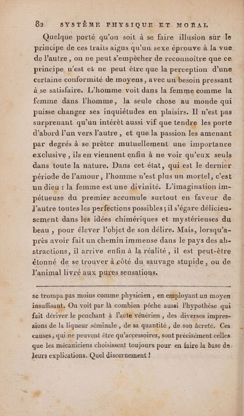 Quelque porté qu’on soit à se faire illusion sûr le principe de ces Lraits aigus qu’un sexe éprouve à la vue de l’autre , on ne peut s’empècher de reconnoitre que ce principe, n’est eb ne peut êlre que la perception d’une certaine conformité de moyens, avec un besoin pressant à se satisfaire. L’homme voit dans la femme comme la femme dans Phomme, la seule chose au monde qui puisse changer ses inquiétudes en plaisirs. Il n’est pas surprenant qu'un intérêt aussi vif que tendre les porte d’abord l’un vers Pautre , et que la passion les amenant par degrés à se prêter muluellement une importance exclusive , ils en viennent enfin à ne voir qu’eux seuls dans toute la nature. Dans cet état, qui est le dernier période de l’amour, l’homme n’est plus un mortel, c’est un dieu : la femme est une divinité. L’imagination im- pétueuse du premier accumule surtout en faveur de J’autre toutes les perfections possibles ; il s’égare délicieu- sement dans les idées chimériques et mystérieuses du beau , pour élever l’objet de son délire. Mais, lorsqu’a- près avoir fait un chemin immense dans le pays des ab- stractions, il arrive enfin à la réalité, il est peut-être étonné de se trouver à côté du sauvage stupide , ou de l'animal livré aux pures sensations. se trompa pas moins comme physicien , en employant un moyen insuffisant, On voit par là combien pêche aussi l’hypothèse qui fait dériver le penchant à l'acte vénérien , des diverses impres- sions de la liqueur séminale , de sa quantité , de son âcreté. Ces causes, qui ne peuvent être qu’accessoires, sont précisément celles que les mécaniciens choïsissent toujours pour en faire la base de. leurs explications. Quel discernement !