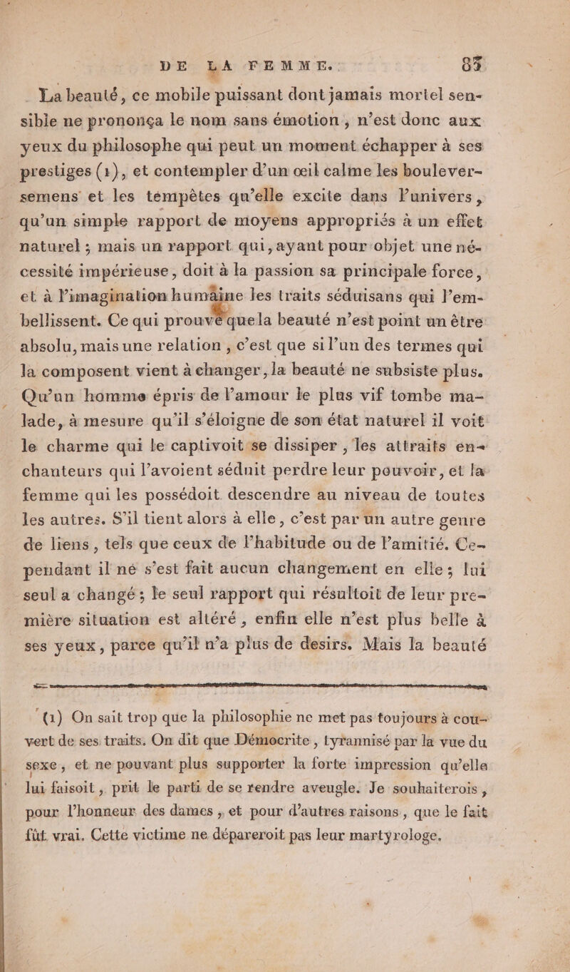 . La beauté, ce mobile puissant dont jamais mortel sen- sible ne prononça le nom sans émotion, n’est donc aux yeux du philosophe qui peut un moment échapper à ses prestiges (1), et contempler d’un œil calme les boulever- _semens et les témpêtes qu’elle excite dans lunivers, qu’un simple rapport de moyens appropriés à un effet naturel ; mais un rapport qui,ayant pour objet une né- cessilé impérieuse, doit à la passion sa principale force, et à l’imagination humâine les traits séduisans qui l’em- bellissent. Ce qui prouvé que la beauté n’est point un être absolu, mais une relation , c’est que si l’un des termes qui la composent vient à changer , la beauté ne subsiste plus. Qu'un homme épris de Pamour le plus vif tombe ma- lade, à mesure qu’il s'éloigne de son état naturel il voit le charme qui le captivoit:se dissiper , les attraits en« chanteurs qui l’avoient séduit perdre leur pouvoir, et læ femme qui les possédoit descendre au niveau de toutes les autres. S'il tient alors à elle, c’est par un autre genre de liens , tels que ceux de l’habitude ou de l'amitié. Ce- pendant il né s’est fait aucun changement en elle; lui seul a changé ; le seul rapport qui résultoit de leur pre- mière situation est altéré , enfin elle n’est plus belle à ses yeux, parce qu’il na plus de desirs. Mais la beauté 3 ‘{(1) On sait trop que la philosophie ne met pas toujours à cou vert de ses traits. On dit que Démocrite , tyrannisé par la vue du sexe, et ne pouvant plus supporter la forte impression qu’elle lui faisoit , prit le parti de se rendre aveugle. Je souhaiterois, pour l’honneur des dames ; et pour d’autres raisons, que le fait füt. vrai. Cette victime ne dépareroit pas leur martyrologe, 2