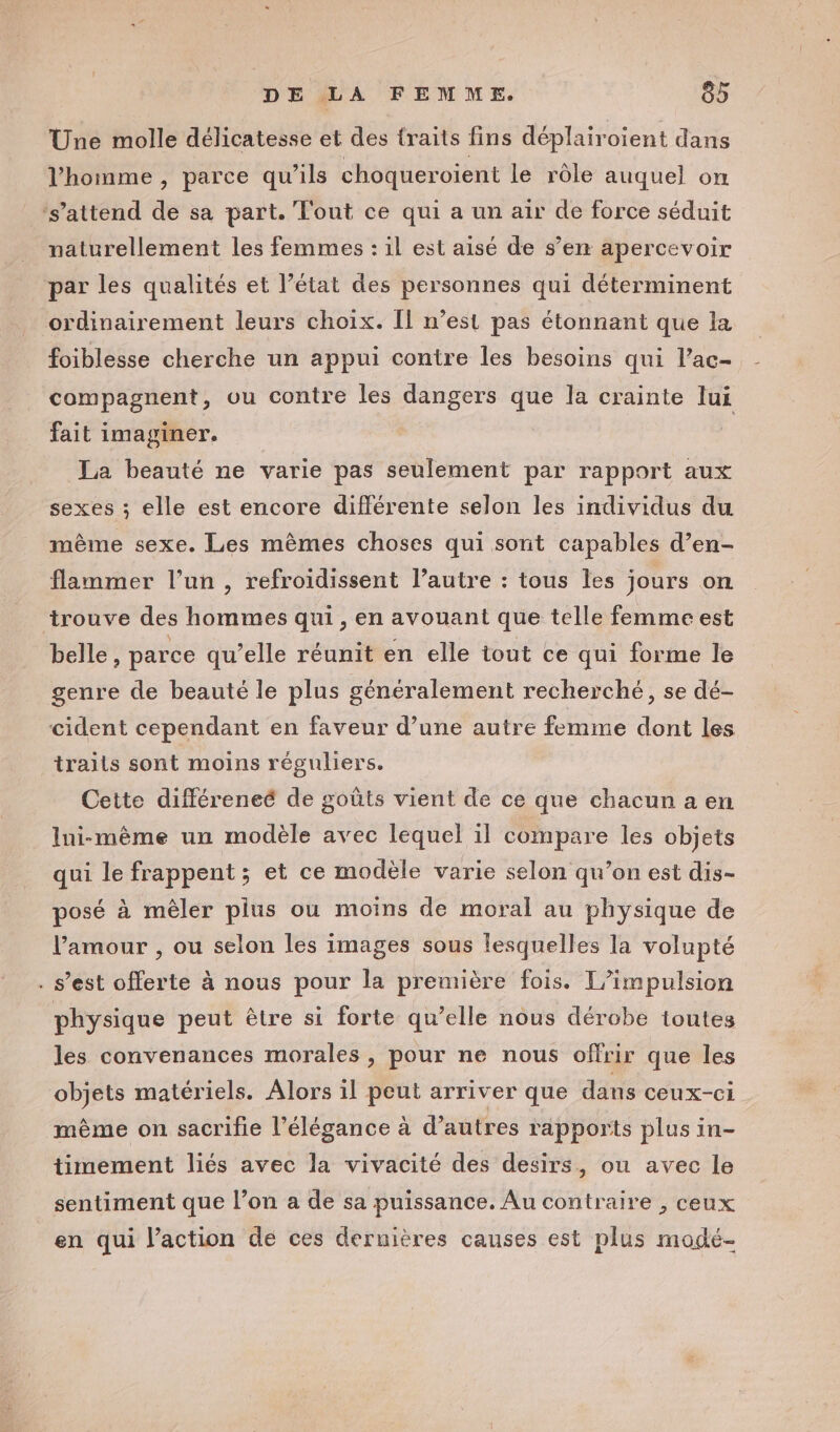 Une molle délicatesse et des traits fins déplairoient dans l'homme, parce qu’ils choqueroient le rôle auquel on ‘s'attend de sa part. Tout ce qui a un air de force séduit naturellement les femmes : il est aisé de s’em apercevoir par les qualités et l’état des personnes qui déterminent ordinairement leurs choix. Il n’est pas étonnant que la foiblesse cherche un appui contre les besoins qui l’ac- compagnent, ou contre les dangers que la crainte lui fait imaginer. La beauté ne varie pas seulement par rapport aux sexes ; elle est encore différente selon les individus du même sexe. Les mêmes choses qui sont capables d’en- flammer l’un , refroidissent l’autre : tous les jours on trouve des hommes qui, en avouant que telle femme est belle, parce qu’elle réunit en elle tout ce qui forme le genre de beauté le plus généralement recherché, se dé- cident cependant en faveur d’une autre femme dont les trails sont moins réguliers. Cette différeneé de goûts vient de ce que chacun a en Ini-même un modèle avec lequel il compare les objets qui le frappent; et ce modèle varie selon qu’on est dis- posé à mêler plus ou moins de moral au physique de l'amour , ou selon les images sous lesquelles la volupté . s’est offerte à nous pour la première fois. T/impulsion physique peut être si forte qu’elle nous dérobe toutes les convenances morales, pour ne nous offrir que les objets matériels. Alors 1l peut arriver que dans ceux-ci même on sacrifie l'élégance à d’ autres rapports plus in- timement liés avec la vivacité des desirs, ou avec le sentiment que l’on a de sa puissance. Au contraire , ceux en qui l’action de ces dernières causes est plus modé-