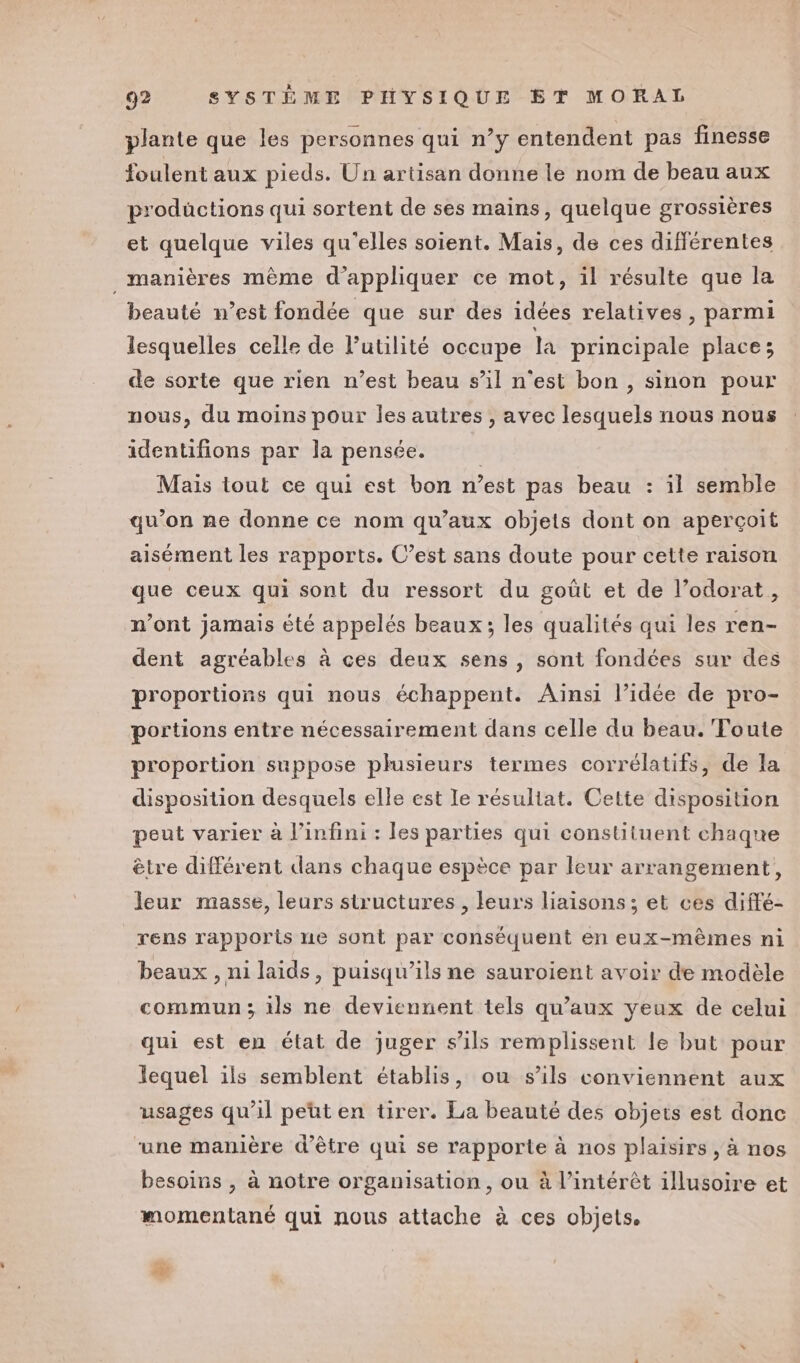 plante que les personnes qui n’y entendent pas finesse foulent aux pieds. Un artisan donne le nom de beau aux prodüctions qui sortent de ses mains, quelque grossières et quelque viles qu'elles soient. Mais, de ces différentes _ manières même d'appliquer ce mot, il résulte que la beauté n’est fondée que sur des idées relatives, parmi lesquelles celle de lutilité occupe la principale place; de sorte que rien n’est beau s’il n’est bon , sinon pour nous, du moins pour les autres , avec lesquels nous nous identifions par la pensée. À Mais tout ce qui est bon n’est pas beau : il semble qu’on ne donne ce nom qu'aux objets dont on aperçoit aisément les rapports. C’est sans doute pour cette raison que ceux qui sont du ressort du goût et de l’odorat, n’ont jamais été appelés beaux; les qualités qui les ren- dent agréables à ces deux sens, sont fondées sur des proportions qui nous échappent. Ainsi l’idée de pro- portions entre nécessairement dans celle du beau. Toute proportion suppose plusieurs termes corrélatifs, de la disposition desquels elle est Ie résultat. Cette disposition peut varier à l’infini : les parties qui constituent chaque être différent dans chaque espèce par leur arrangement, leur masse, leurs structures , leurs liaisons; et ces diffé- rens rapports ne sont par conséquent en eux-mêmes ni beaux , ni laids, puisqu'ils ne sauroient avoir de modèle commun; 1ls ne deviennent tels qu'aux yeux de celui qui est en état de juger s'ils remplissent le but pour lequel ils semblent établis, ou s'ils conviennent aux usages qu’il peut en tirer. La beauté des objets est donc une manière d’être qui se rapporte à nos plaisirs , à nos besoins , à notre organisation, ou à l'intérêt illusoire et momentané qui nous attache à ces objets.