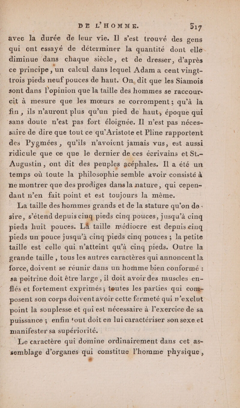 avec la durée de leur vie, Il s’est trouvé des gens qui ont essayé de déterminer la quantité dont elle. diminue dans chaque siècle, et de dresser, d’ après ce principe, ‘an calcul dans lequel Adam a cent vingt- trois pieds neuf pouces de haut. On, dit que les Siamois sont dans l'opinion que la taille des hommes se raccour- cit à mesure que les mœurs se corrompent ; qu’à la fin , ils n'auront plus qu’un pied de haut, époque qui ‘sans doute n’est pas fort éloignée, Il n’est pas néces- saire de dire que tout ce qu'Aristote et Pline rapportent des Pygmées, qu'ils n’avoient jamais vus, est aussi ridicule que ce que le dernier de ces écrivains et St. Augustin, ont dit des peuples acéphales. Il a été un temps où toute la philosophie semble avoir consisté à ne montrer que des prodiges dans la nature, qui cepen- dant n’en fait point et est toujours la même. _ La taille des hommes grands et de la stature qu’on de- sire, s’étend depuis cinq pieds cinq pouces, jusqu’à cinq pieds huit pouces. LA taille médiocre est depuis cinq pieds un pouce jusqu’à cinq pieäs cinq pouces ; la petite taille est celle qui n’atteint qu’à cinq pieds. Outre la grande taille , tous les autres caractères qui annoncent la force, doivent se réunir dans un homme bien conformé : sa poitrine doit être large , il doit avoir des muscles en- flés et fortement exprimés; toutes les parties qui com- posent son corps doiventavoir cette fermeté qui n'exclut point la souplesse et qui est nécessaire à l'exercice de sa puissance ; enfin tout doit en lui caractériser son sexe et manifester sa supériorité. Le caractère qui domine ordinairement dans cet as- semblage d’organes 7 constitue l’homme physique,