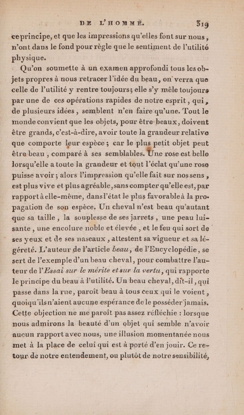 ce principe, et que les impressions qu’elles font sur nous, vont dans le fond pour règle que le sentiment de l'utilité physique. Qu'on soumette à un examen approfondi tous les ob- jets propres à nous retracer l'idée du beau, on verra que celle de l’utilité y rentre toujours; elle s’y mêle toujours par une de ces opérations rapides de notre esprit, qui, de plusieurs idées, semblent n’en faire qu’une. Tout le morde convient que les objets, pour être beaux, doivent être grands, c’est-à-dire, avoir toute la grandeur relative que comporte leur espèce; car le plus petit objet peut être beau , comparé à ses semblables. Une rose est belle lorsqu’elle a toute ia grandeur et tout l'éclat qu’une rose puisse avoir; alors l'impression qu’elle fait sur nossens , est plus vive et plus agréable sans compter qu'elleest, par rapportàelle-mème, danslétat le plus favorable à la pro- pagation de son espèce. Un cheval n’est beau qu'autant que sa taille, la souplesse de ses jarrets, une peau lui- sante , une encolure noble et élevée , et le feu qui sort de ses yeux et de ses naseaux , attestent sa vigueur et sa lé- géreté. L'auteur de l’article beau, de l'Encyclopédie, se sert de l’exemple d’un beau cheval, pour combattre l’au- teur de l’Essai sur le mérite etsur la vertu, qui rapporte le principe du beau à Putilité, Un beau cheval, dit-il, qui passe dans la rue, paroît beau à tous ceux qui le voient, quoiqu ilsn’aient aucune espérance de le posséder jamais, Cette objection ne me paroît pas assez réfléchie : lorsque nous admirons la beauté d’un objet qui semble n’avoir aucun rapport avec nous, une illusion momentanée nous met à la place de celui qui est à porté d’en jouir. Ce re- tour. de notre entendement, ou plutôt de notre sensibilité,