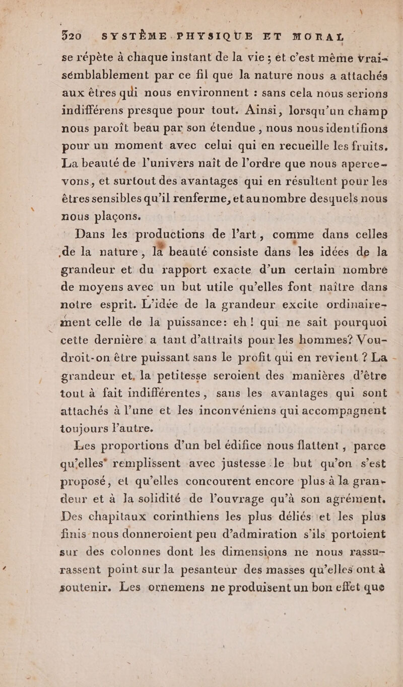 1 520 SYSTÈME PHYSIQUE ET MORAL se répète à chaque instant de la vie ; et c’est même vrai= sémblablement par ce fil que la nature nous a attachés aux êtres qui nous environnent : sans cela nous serions indifférens presque pour tout. Aïnsi, lorsqu’un chämp nous paroît beau par son étendue , nous nousidentifions pour un moment avec celui qui en recueille les fruits, La beauté de l'univers naît de l’ordre que nous aperce- vons, et surtout des avantages qui en résultent pour les êtres sensibles qu’il renferme, etaunombre desquels nous nous plaçons. | Dans les HQE eonS de l’art , comme dans celles .de la nature, 14 beauté consiste ‘dns les idées de la grandeur et du rapport exacte d’un certain nombre de moyens avec un but utile qu’elles font naître dans notre esprit. L'idée de la grandeur excite ordinaire- ment celle de la puissance: eh! qui ne sait pourquoi cette dernière a tant d’aitraits pour les hommes? Vou- droit-on être puissant sans le profit qui en revient ? La - grandeur et, la petitesse seroient des manières d’être tout à fait indifférentes, sans les avantages qui sont attachés à l’une et les inconvéniens qui accompagnent toujours l’autre. | | Les proportions d’un bel édifice nous flattent , parce qu’elles” remplissent avec justesse le but qu’on s’est proposé, et qu’elles concourent encore plus à la gran- deur et à Ja solidité de l'ouvrage qu’à son agrément, Des chapitaux corinthiens les plus déliés et les plus finis nous donneroient peu d’admiration s'ils portoient sur des colonnes dont les dimensions ne nous rassu- rassent point sur la pesanteur des masses qu’elles ont à soutenir. Les ornemens ne produisent un bon effet que