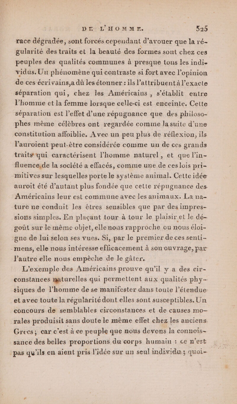 race dégradée, sont forcés cependant d’avouer que la ré- gularité des traits et la beauté des formes sont chez ces peuples des qualités communes à presque tous les indie vidus. Uit phénomène qui contraste si fort avec l'opinion de ces écrivains,a dû les étonner : ils l’attribuent à l’exacte séparation qui, chez les Américains , s'établit entre l’homme et la femme lorsque celle-ci est enceinte. Cette séparation est l’effet d’une répugnance que des philoso- phes mème célèbres ont regardée comme la suite d’une constitution affoiblie. Avec un peu plus de réflexion, ils lPauroient peut-être considérée comme un de ces grands traits qui caractérisent l’homme naturel, et que l’in- fluence,de la société a effacés, comme une de ceslois pri- mitives sur lesquelles porte le système animal. Cette idée auroit été d'autant plus fondée que cette répugnance des. Américains leur est commune avec les animaux. La na- ture ne conduit les êtres sensibles que par des impres- sions simples. En plaçant tour à tour le plaisir et le dé- goût sur le mème objet, elle nous rapproche ou nous éloi- gne de lui selon ses vues. Si, par le premier de ces senii- -mens, elle nous intéresse efficacement à son PRISE PRE Pautre elle nous empèche de le gâter. L'exemple des Américains prouve qu’il y a des cir- constances maturelles qui permettent aux qualités phy- siques de l’homme de se manifester daus toute l’étendue: et avec toute la régularité dont elles sont susceptibles. Un concours de semblables circonstances et de causes mo- rales produisit sans doute le mème effet chez les anciens. Grecs; car c’est à ce peuple que nous devons la connois- sance des belles proportions du corps humain : ce n’est pas qu'ils en aient pris l’idée sur un seul individu; quoi