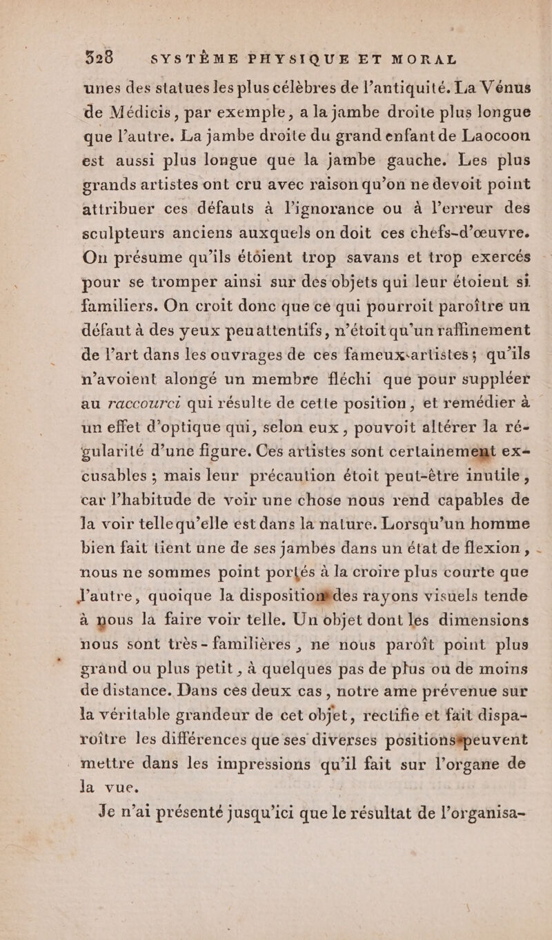 unes des statues les plus célèbres de l’antiquité. La Vénus de Médicis, par exemple, a la jambe droite plus longue que l’autre. La jambe droite du grand enfant de Laocoon est aussi plus longue que la jambe gauche. Les plus grands artistes ont cru avec raison qu’on ne devoit point attribuer ces défauts à l'ignorance ou à lerreur des sculpteurs anciens auxquels on doit ces chéfs-d’œuvre. On présume qu’ils étôient trop savans et trop exercés pour se tromper ainsi sur des objets qui leur étoient si familiers. On croit donc que cé qui pourroit paroître un défaut à des yeux peuattentifs, n’étoit qu'un raffinement de l’art dans les ouvrages de ces fameuxrartistes; qu'ils n’avoient alongé un membre fléchi que pour suppléer au raccourci qui résulte de cette position, et remédier à un effet d'optique qui, selon eux, pouvoit altérer la ré- gularité d’une figure. Ces artistes sont cerlainememt ex- cusables ; mais leur précaution étoit peut-être inutile, car l’habitude de voir une chose nous rend capables de la voir telle qu’elle ést dans la nature. Lorsqu’un homme bien fait tient une de ses jambés dans un état de flexion, nous ne sommes point portés à la croire plus courte que d'autre, quoique la dispositiomides rayons visuels tende à mous là faire voir telle. Un objet dont les dimensions nous sont très - familières , ne nous paroît point plus graud ou plus petit , à quelques pas de plus où de moins de distance. Dans cès deux cas, notre ame prévenue sur la véritable grandeur de cet objet, rectifie et fait dispa- roître les différences que ses diverses positionsipeuvent mettre dans les impressions qu’il fait sur l’organe de la vue. . Je n’ai présenté jusqu'ici que le résultat de l’organisa-