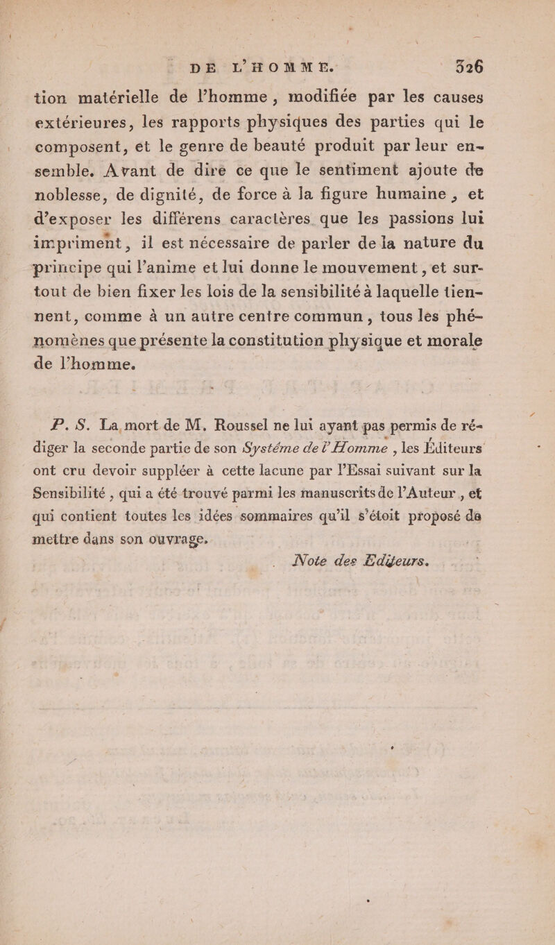 tion matérielle de homme, modifiée par les causes extérieures, les rapports physiques des parties qui le composent, et le genre de beauté produit par leur en- semble. Avant de dire ce que le sentiment ajoute de noblesse, de dignité, de force à la figure humaine , et d'exposer les différens caractères. que les passions lui imprimenht, il est nécessaire de parler de la nature du principe qui l’anime et lui donne le mouvement , et sur- tout de bien fixer les Lois de la sensibilité à laquelle tien- nent, comme à un autre centre commun, tous les phé- nomènes que présente la constitution physique et morale de l’homme. | P.5. La, mort de M. Roussel ne lui ayant pas permis de ré- diger la seconde partie de son Systéme de ? Homme , les Éditeurs ont cru devoir suppléer à cette lacune par l’Essai suivant sur la Sensibilité , qui a été trouvé parmi les manuscrits de l’Auteur , et qui contient toutes les idées sommaires qu'il s’étoit proposé de mettre dans son ouvrage, Note des Edyeurs.