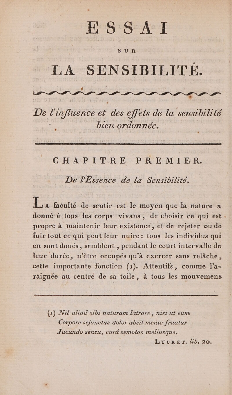 LL ESSAI SUR / LA te 15 # # De À influence el ae effets de la sensibilité __ bien ordonnée. CHAPITRE PREMIER. De lEssence de La Sensibilité, Ex faculté de sentir est le moyen que la nature a donné à tous les corps vivans, de choisir ce qui est - propre à maintenir leur.existence, et de rejeter ou de fuir tout ce qui peut leur nuire: tous les individus qui en sont doués, semblent , pendant le court intervalle de leur durée, n'être occupés qu’à exercer sans relâche, cette importante fonction (1). Attentifs, comme l'a- raignée au centre de sa toile, à tous les mouvemens (1) Vzl aliud sibé naturam latrare, nisi ut eums Corpore sejunctus dolor absit mente fruatur Jucundo sensu, curé semotas meliusque. | LucrerT. /6, 20.