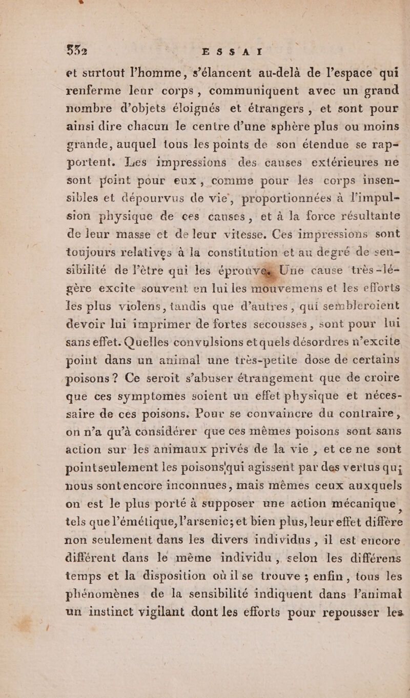 832 ESSAI et surtout l’homme, s’élancent au-delà de l’espace qui renferme leur corps, communiquent avec un grand nombre d'objets éloignés et étrangers , et sont pour ainsi dire chacun le centre d’une sphère plus ou moins grande, auquel tous les points de son étendue se rap- portent. Tes impressions des causes extérieures ne sont yoint pour eux, comme pour lés corps insen- sibles et dépourvus de vie, proportionnées à l’impul- sion physique de ces causes, et à la force résultante de leur masse et de leur vitesse. Ces impressions sont toujours relatives à la constitution et au degré de sen- sibilité de l’être qui les éprouvæUne cause ‘très -lé- gère excite souvent en lui les mouvemens et les efforts les plus violens, tandis que d’autres, qui sembleroient devoir lui imprimer de fortes secousses, sont pour lui sans effet. Quelles convulsions et quels désordres n’excite point dans un animal une très-petile dose de certains poisons ? Ce seroit s’abuser étrangement que de croire que ces symptomes soient un effet physique et néces- saire de ces poisons. Pour se convaincre du contraire, on n’a qu'à considérer que ces mêmes poisons sont sans action sur les animaux privés de la vie , et ce ne sont pointseulement les poisons'qui agissent par des vertus qu; nous sontencore inconnues, mais mêmes ceux auxquels on est le plus porté à supposer une action mécanique, tels que l’émétique, l’arsenic; et bien plus, leur effet diffère non seulement dans les divers individus , il est encore. différent dans le mème individu , selon les différens temps et la disposition oùilse trouve ; enfin, tous les phénomènes de la sensibilité indiquent dans lanimat un instinct vigilant dont les efforts pour repousser les