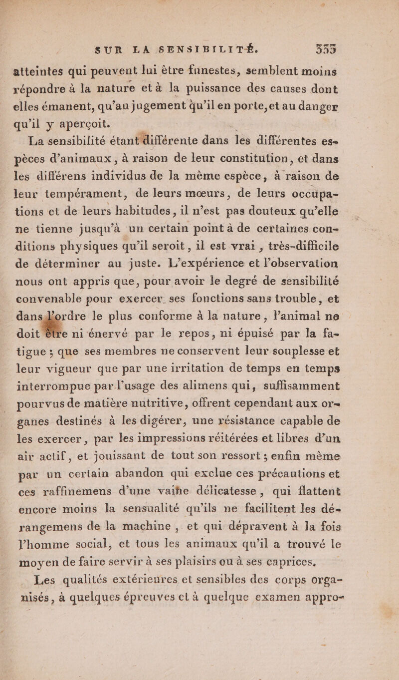 atteintes qui peuvent lui être fnnestes, semblent moins répondre à à la nature et à la PHISFANOE des causes dont elles émanent, qu’au) ugement qu’il en porte,et au danger qu'il y aperçoit. La sensibilité étant différente FR les différentes es- les différens individus de la mème espèce, à raison de leur tempérament, de leurs mœurs, de leurs occu pa- tions et de leurs habitudes, il n’est pas douteux qu’elle ne tienne jusqu’à un certain point à de certaines con- ditions physiques qu’il seroit , il est vrai , très-difficile de déterminer au juste. L'expérience et l’observation nous ont appris que, pour avoir le degré de sensibilité convenable pour exercer ses fonctions sans trouble, et Er le plus conforme à la nature, l’animal ne doit être ni énervé par le repos, ni épuisé par la fa- tigue ; que ses membres ne conservent leur souplesse et leur vigueur que par une irritation de temps en temps interrompue par l'usage des alimens qui, suffisamment pourvus de matière nutritive, offrent cependant aux or= ganes destinés à les digérer, une résistance capable de les exercer, par les impressions réitérées et libres d’un air actif, et jouissant de tout son ressort ; enfin même par un certain abandon qui exclue ces précautions et ces raffinemens d’une vaiñhe délicatesse, qui flattent encore moins la sensualité qu’ils ne facilitent les dé- rangemens de la machine , et qui dépravent à la fois l’homme social, et tous les animaux qu’il a trouvé le moyen de faire servir à ses plaisirs ou à ses caprices, Les qualités extérieures et sensibles des corps Orga- nisés, à quelques épreuves et à quelque examen appro-