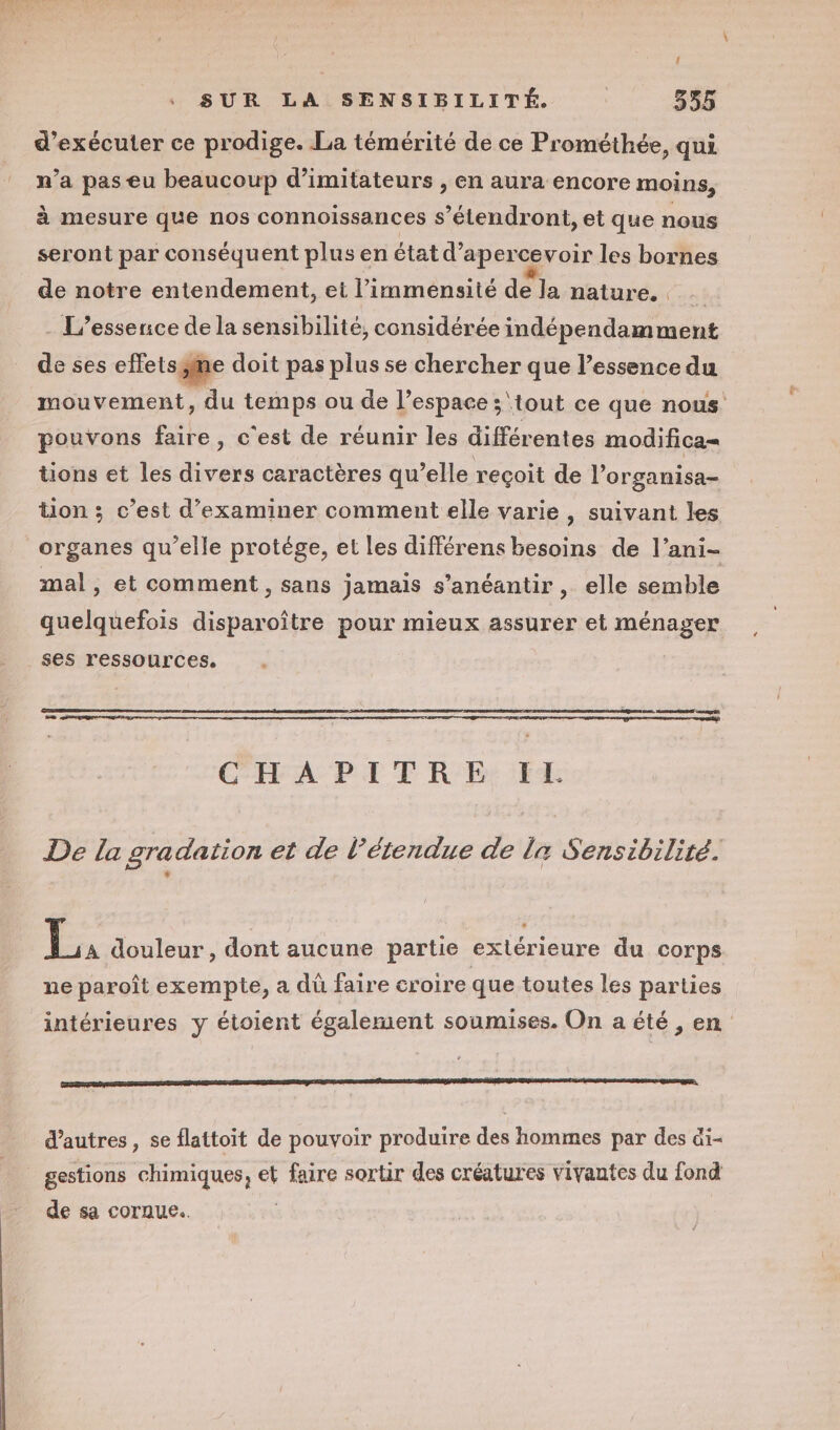 { SUR LA SENSIBILITÉ. | 355 d'exécuter ce prodige. La témérité de ce Prométhée, qui n’a pas eu beaucoup d’imitateurs , en aura encore moins, à mesure que nos connoissances s’étendront, et que nous seront par conséquent plus en état d’apercevoir les bornes de notre entendement, et l’immensité de la nature. ni - L’essence de la sensibilité, considérée indépendamment de ses effetsÿme doit pas plus se chercher que l’essence du mouvement, du temps ou de l’espace ;\tout ce que nous pouvons faire, c'est de réunir les différentes modifica= tions et les divers caractères qu elle reçoit de l’ organisa- tion ; c’est d'examiner comment elle varie , suivant les organes qu’elle protége, et les différens besoins de l’ani- mal, et comment, sans jamais s’anéantir , elle semble quelquefois disparoître pour mieux assurer et ménager ses ressources. ES CHAPITRE: FE De la gradation et de l'étendue de la Sensibilité. PA douleur , dont aucune partie extérieure du corps ne paroît exempte, a dû faire croire que toutes les parties intérieures y étoient également soumises. On a été , en d’autres, se flattoit de pouvoir produire des hommes par des ài- gestions chimiques, et faire sortir des créatures vivantes du fond de sa coraue.