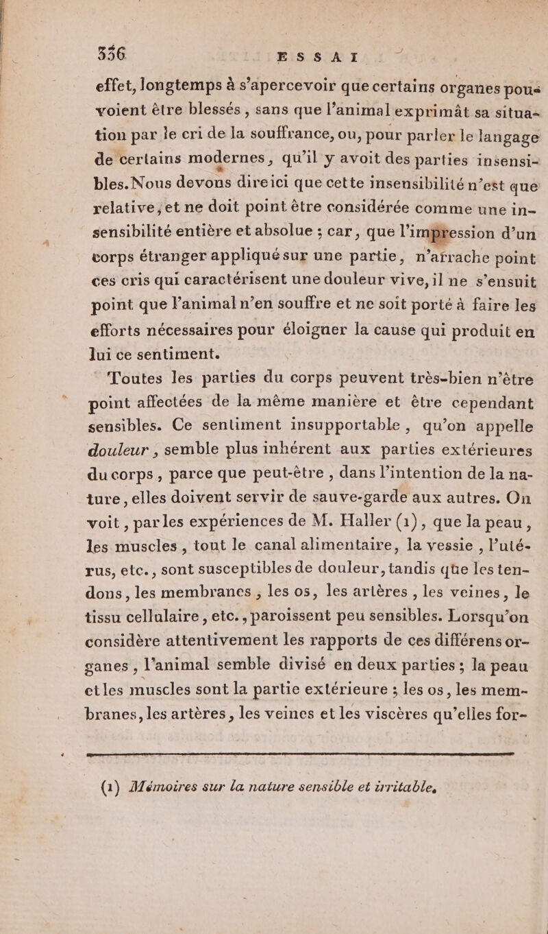 556. ESSAI effet, longtemps à s’apercevoir que certains organes pous voient ètre blessés , sans que l’animal exprimât sa situa- tion par le cri de la souffrance, ou, pour parler le langage de certains modernes , qu'il y avoit des parties insensi- bles. Nous devons direici que cette insensibilité n’est que relative,et ne doit point être considérée comme une in- sensibilité entière et absolue ; car, que l'impression d’un vorps étranger appliqué sur une partie, n’arrache point ces cris qui caractérisent une douleur vive, il ne s’ensuit point que l'animal n’en souffre et ne soit porté à faire les efforts nécessaires pour éloiguer la cause qui produit en lui ce sentiment. Toutes les parties du corps peuvent très-bien n’être point affectées de la même manière et être cependant sensibles. Ce sentiment insupportable, qu’on appelle douleur , semble plus inhérent aux parties extérieures du corps, parce que peut-être , dans l'intention de la na- ture, elles doivent servir de sauve-garde aux autres. On voit , parles expériences de M. Haller (1), que la peau, les muscles, tout le canal alimentaire, la vessie , l’uté- rus, etc., sont susceptibles de douleur, tandis qüe les ten- dons, les membranes ; les os, les artères , les veines, le tissu cellulaire, etc., paroïssent peu sensibles. Lorsqu'on considère attentivement les rapports de ces différens or- ganes , l'animal semble divisé en deux parties ; la peau ctles muscles sont la partie extérieure ; les os, les mem- branes, les artères, les veines et les viscères qu’elles for- (1) Mémoires sur la nature sensible et irritable,