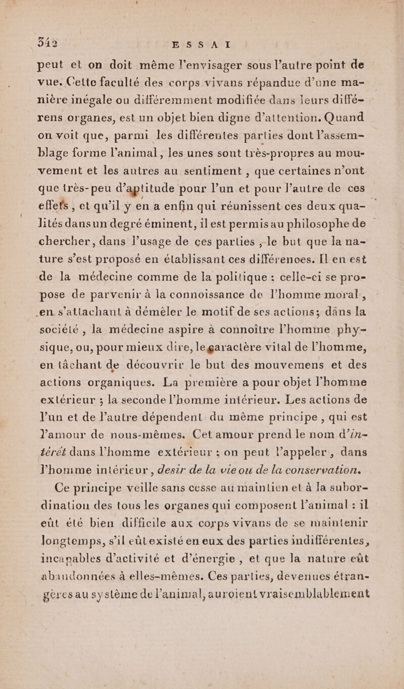 peut et on doit même l’envisager sous l’autre point de vue. Cette faculté des corps vivans répandue d’une ma- nière inégale ou différemment modifiée dans leurs diffé- rens organes, est un objet bien digne d’attention. Quand on voit que, parmi les différentes parties dont l’assem- blage forme l’animal, les unes sont très-propres au mou- vement et les autres au sentiment , que certaines n’ont que irès-peu d'aptitude pour l’un et pour l’autre de ces effets , et qu’il ÿ en a enfin qui réunissent ces deux qua- lités dansun degré éminent, il est permis au philosophe de chercher, dans l’usage de ces parties ;-le but que la na- ture s’est proposé en établissant ces différences. [l en est de la médecine comme de la politique : celle-ci se pro- pose de parvenir à la connoissance de l’homme moral, en s’altachant à déméler le motif de ses actions; dans la sociélé , la médecine aspire à connoître l’homme phy- sique, ou, pour mieux dire, legaractère vital de homme, en tâchant de découvrir le but des mouvemens et des actions organiques. La première a pour objet l'homme exlérieur ; la seconde l’homme iniérieur. Les actions de l’un et de l’autre dépendent du mème principe, qui est lamour de nous-mêmes. Cet amour prend le nom d’in- térét dans l’homme extérieur ; on peut l’appeler, dans J’honime intérieur, deszr de la vie ou de la conservation. Ce principe veille sans cesse au mainlien et à la subor- dination des tous les organes qui composent l’auimal : il eut élé bien difficile aux corps vivans de se maintenir longtemps, s’il eûtexisté en eux des parties mdifférentes, incanables d'activité et d'énergie , et que la nature eüt abandonnées à elles-mêmes. Ces parlies, devenues étran- gèresau système de l'animal, auroientvraisemblablement