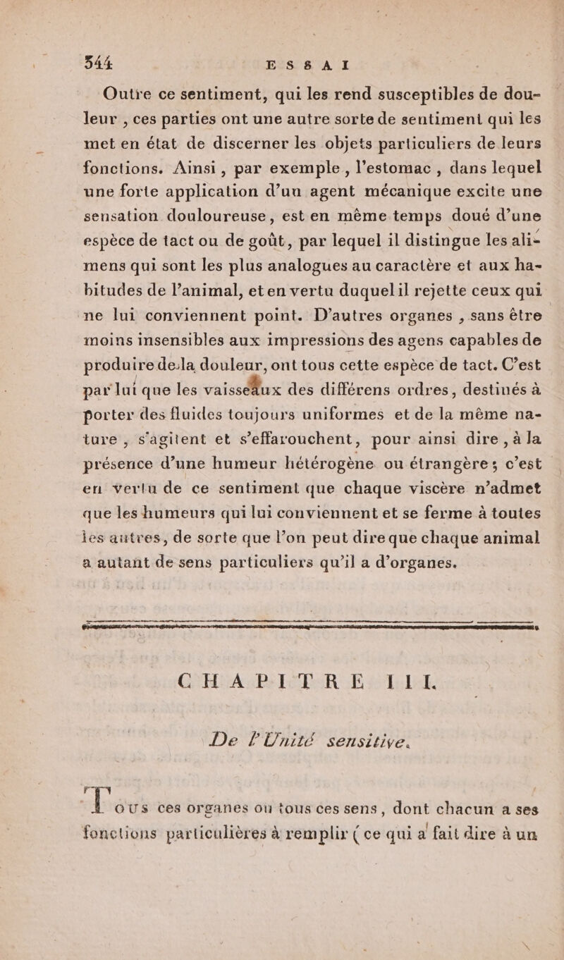 Outre ce sentiment, qui les rend susceptibles de dou- leur , ces parties ont une autre sorte de sentiment qui les met en état de discerner les objets particuliers de leurs fonctions. Ainsi, par exemple, l'estomac , dans lequel une forte application d’uu agent mécanique excite une sensation douloureuse, est en même temps doué d’une espèce de tact ou de goût, par lequel il distingue les ali- mens qui sont les plus analogues au caractère et aux ha- bitudes de l’animal, eten vertu duquelil rejette ceux qui ne lui conviennent point. D’autres organes , sans être moins insensibles aux impressions des agens capables de produire de:la douleur, ont tous cette espèce de tact. C’est par lut que les vaiss@ux des différens ordres , destinés à porter des fluides toujours uniformes et de la même na- ture , s’agitent et s’effarouchent, pour ainsi dire , à la présence d’une humeur hétérogène ou étrangère; c’est en verlu de ce sentiment que chaque viscère n’admet que les humeurs qui lui conviennent et se ferme à toutes Îes autres, de sorte que l’on peut dire que chaque animal a autant de sens particuliers qu’il a d'organes. GLASS TER LE # Tel De l'Unité sensitive. ; Fous ces Organes Où tOUSs ces sens, dont chacun a ses gp . e . . ,. . { . . \ fonctions particulières à remplir ( ce qui a fait dire à un