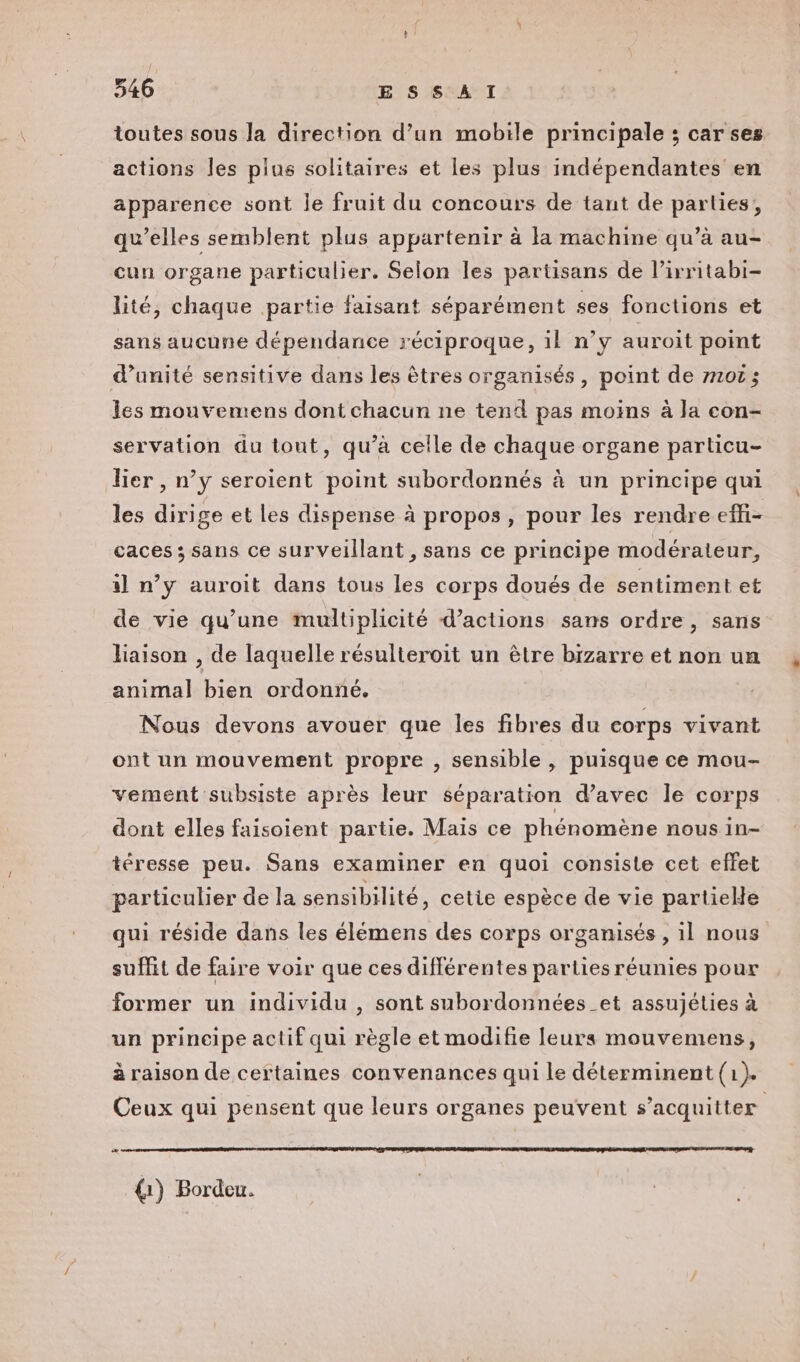 toutes sous la direction d’un mobile principale ; car ses actions les plus solitaires et les plus indépendantes en apparence sont le fruit du concours de tant de parties, qu’elles semblent plus appartenir à la machine qu’à au- cun organe particulier. Selon les partisans de l’irritabi- lité, chaque partie faisant séparément ses fonctions et sans aucune dépendance réciproque, il n’y auroit point d'unité sensitive dans les êtres organisés, point de m101; les mouvemens dont chacun ne tend pas moins à la con- servation du tout, qu’à celle de chaque organe particu- lier , n’y seroient point subordonnés à un principe qui les dirige et les dispense à propos, pour les rendre effi- caces ; sans ce surveillant , sans ce principe modérateur, al n’y auroit dans tous les corps doués de sentiment et de vie qu’une multiplicité d’actions sans ordre, sans liaison , de laquelle résulteroit un être bizarre et non un animal bien ordonné. Nous devons avouer que les fibres du corps vivant ont un mouvement propre , sensible, puisque ce mou- vement subsiste après leur séparation d'avec le corps dont elles faisoient partie. Mais ce phénomène nous in- téresse peu. Sans examiner en quoi consiste cet effet particulier de la sensibilité, cetie espèce de vie partielle qui réside dans les élémens des corps organisés , il nous suffit de faire voir que ces différentes parties réunies pour former un individu , sont subordonnées _et assujélies à un principe actif qui règle et modifie leurs mouvemens, à raison de certaines convenances qui le déterminent (1). Ceux qui pensent que leurs organes peuvent s'acquitter æ (1) Bordeu.