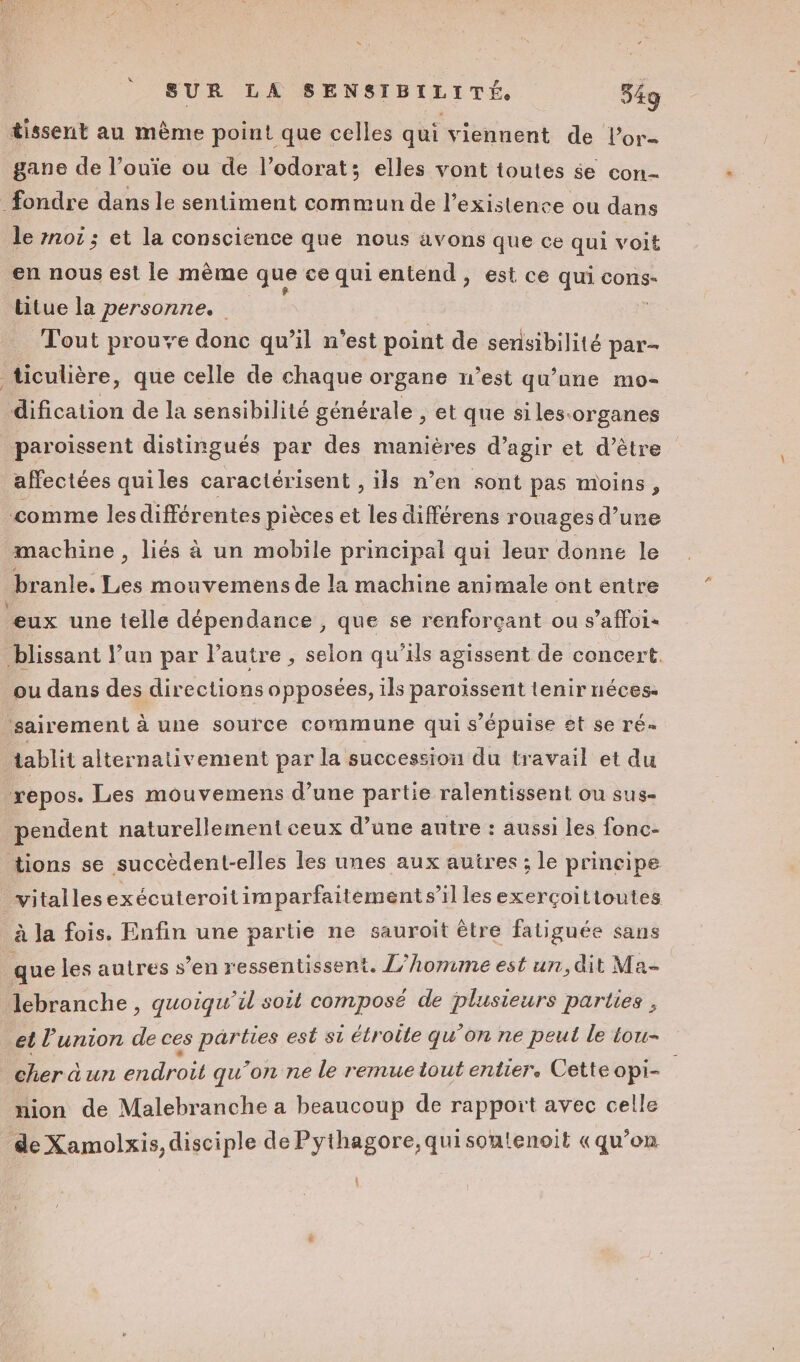 “ tissent au même point que celles qui viennent de l’or- gane de l’ouïe ou de l’odorat; elles vont toutes se con- fondre dans le sentiment commun de l'existence ou dans le not ; et la conscience que nous avons que ce qui voit en nous est le même ‘que ce qui entend , est ce qui cons- titue la personne. Tout proue donc qu’il n’est point de sensibilité par- ticulière, que celle de chaque organe n’est qu’une mo- dification de la sensibilité générale , et que siles:organes paroissent distingués par des maniéres d’agir et d’être affectées quiles caractérisent , ils n’en sont pas moins, comme lesdifférentes pièces et les différens rouages d’une machine , liés à un mobile principal qui leur donne le branle. Les mouvemens de la machine animale ont entre eux une telle dépendance , que se renforçant ou s’affoi- blissant Vun par l’autre , selon qu'ils agissent de concert. ou dans des directions opposées, ils paroïissent tenir néces- ‘sairement à une source commune qui s’épuise 8t se ré« tablit alternativement par la succession du travail et du repos. Les mouvemens d’une partie ralentissent ou sus- pendent naturellement ceux d’une autre : aussi les fonc- tions se succèdent-elles les unes aux autres ; le principe _vitallesexécuteroit imparfaitement s’il les exerçoitioutes | à la fois. Enfin une partie ne sauroit ètre fatiguée sans que les autres s’en ressentissent. //homme est un, dit Ma- Jebranche , quoiqu il soit composé de plusieurs parties , et l'union de ces parties est si étroite qu’on ne peut le tou- Dcra url chUro qu'on ne le remue tout entier. Cette opi- nion de Malebranche a beaucoup de rapport avec celle de Xamolxis, disciple de Pythagore, qui sontenoit «qu’on (1