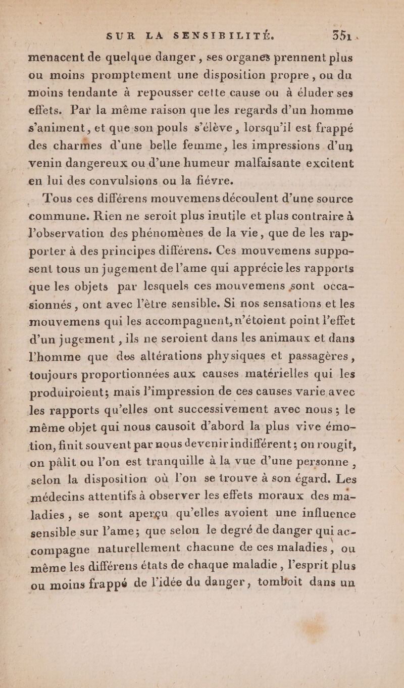 menacent de quelque danger , ses organes prennent plus ou moins promptement une disposition propre , ou du moins tendante à repousser cette cause où à éluder ses effets. Par la mème raison que les regards d’un homme s’animent, et que son pouls s'élève , lorsqu'il est frappé des charmes d’une belle femme, les impressions d’un venin dangereux ou d’une humeur malfaisante excitent en Jui des convulsions ou la fiévre. … Tous ces différens mouvemens découlent d’une source commune. Rien ne seroit plus inutile et plus contraire à l’observation des phénomènes de la vie, que de les rap- porter à des principes différens. Ces mouvemens suppo- sent tous un jugement de l’ame qui apprécie les rapports que les objets par lesquels ces mouvemens sont oéca- sionnés , ont avec l'être sensible. Si nos sensations et les mouvemens qui les accompagnent, n’étoient point Veffet d’un jugement ,ils ne seroient dans les animaux et dans l'homme que des altérations physiques et passagères, toujours proportionnées aux causes matérielles qui les produiroient; mais impression de ces causes varie avec les rapports qu’elles ont successivement avec nous; le même objet qui nous causoit d’abord la plus vive émo- tion, finit souvent par nous devenirindiférent ; on rougit, on pâlit ou l’on est tranquille à la vue d’une personne, selon la disposition où l'on se trouve à son égard. Les médecins attentifs à observer les effets moraux des ma- ladies , se sont aperçu qu’elles avoient une influence sensible sur l’ame; que selon le degré de danger qui aC- compagne naturellement chacune de ces maladies ; ou même les différens états de chaque maladie, l'esprit plus ou moins frappé de l’idée du danger, tomboit dans un