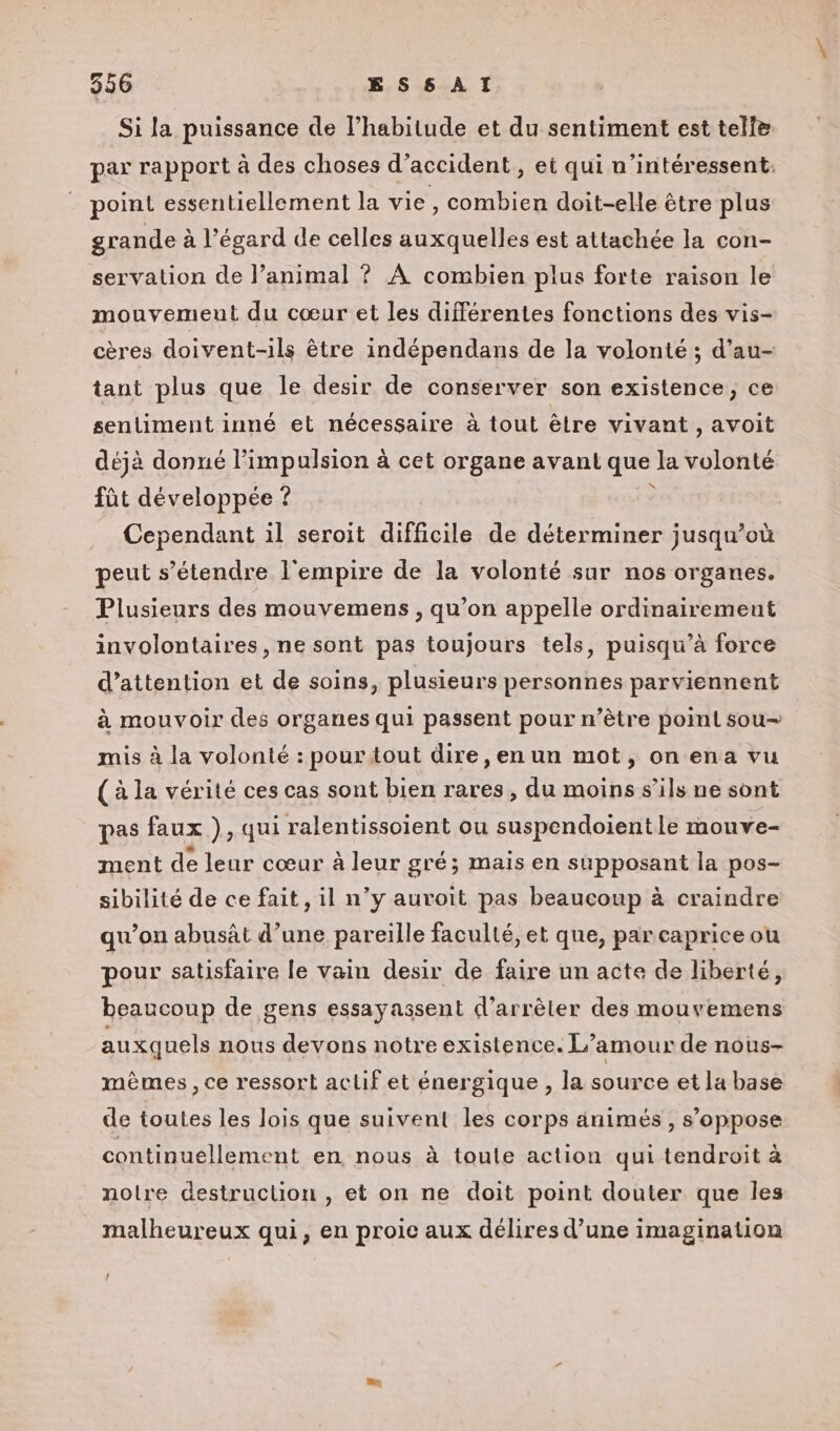 Si la puissance de l'habitude et du sentiment est telie par rapport à des choses d’accident, et qui n’intéressent: point essentiellement la vie, combien doit-elle être plus grande à l’égard de celles auxquelles est attachée la con- servation de l’animal ? À combien plus forte raison le mouvement du cœur et les différentes fonctions des vis- cères doivent-ils être indépendans de la volonté ; d’au- tant plus que le desir de conserver son existence, ce sentiment inné et nécessaire à tout êlre vivant , avoit déjà donné l'impulsion à cet organe avant que la volonté fût développée ? Ù Cependant il seroit diffcile de déterminer jusqu'où peuts ‘étendre l'empire de la volonté sur nos organes. Plusieurs des mouvemens , qu’on appelle ordinairement involontaires, ne sont pas toujours tels, puisqu’à force d’attention et de soins, plusieurs personnes parviennent à mouvoir des organes qui passent pour n’être point sou mis à la volonté : pour tout dire, en un mot, on ena vu (à la vérité ces cas sont bien rares, du moins s'ils ne sont pas faux ), qui ralentissoient ou suspendoientle mouve- ment de leur cœur à leur gré; mais en supposant la pos- sibilité de ce fait, il n’y auvoit pas beaucoup à craindre qu’on abusât d’une pareille faculté, et que, par caprice ou pour satisfaire le vain desir de faire un acte de liberté, beaucoup de gens essayassent d’arrèter des mouvemens auxquels nous devons notre existence. L’amour de nous- mêmes, ce ressort aclif et énergique , la source et la base de toutes les lois que suivent les corps animés , s'oppose continuellement en nous à toule action qui tendroit à notre destruction , et on ne doit point douter que les malheureux qui, en proie aux délires d’une imagination