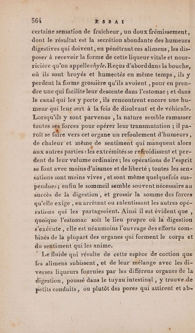 certaine sensation de fraîcheur, un doux frémissement, dont le résultat est la secrétion abondante des humeurs digestives qui doivent, en pénétrant ces alimens, les dis- poser à recevoir la forme de cette liqueur vitale et nour- ricière qu’on appellechyle. Reçus d’aborddans la bouche, où ils sont broyés et humectés en même temps, ils y perdent la forme grossière qu’ils avoient , pour en pren- - dre une qui facilite leur descente dans l’estomac ; et dans le canal qui les y porte , ils rencontrent encore une hu- meur qui leur sert à la fois de disolvant et de véhicule. Lorsqu'ils Y sont parvenus , la nature semble ramasser toutes ses forces pour opérer leur transmutation ; il pa- roît se faire vers cet organe un refoulement d’'humeurs, de chaleur et même de sentiment qui manquent alors | aux autres parties : les extrémités se refroidissent et per- dent de leur volume ordinaire; les opérations de l'esprit se font avec moins d’aisance et de liberté ; toutes les sen- sations sont moins vives , etsont même quelquefois sus- pendues; enfin le sommeil semble souvent nécessaire au succès de la digestion, et grossir la somme des forces qu’elle exige , en arrètant ou ralentissant les autres opé- rations qui les partageoïent. Aïnsi il est évident que , quoique l'estomac soit le lieu propre où la digestion s'exécute, elle est néanmoins l'ouvrage des efforts com- binés de la plupart des organes qui forment le corps et du sentiment qui les anime. ” Le fluide qui résulte de cette espèce de coction que Tes alimens subissent , et de leur mélange avec les di- verses liqueurs fournies par les différens organes de la digestion, poussé dans le tuyau intestinal, y trouve.de petits conduits, ou plutôt des pores qui attirent et ab-