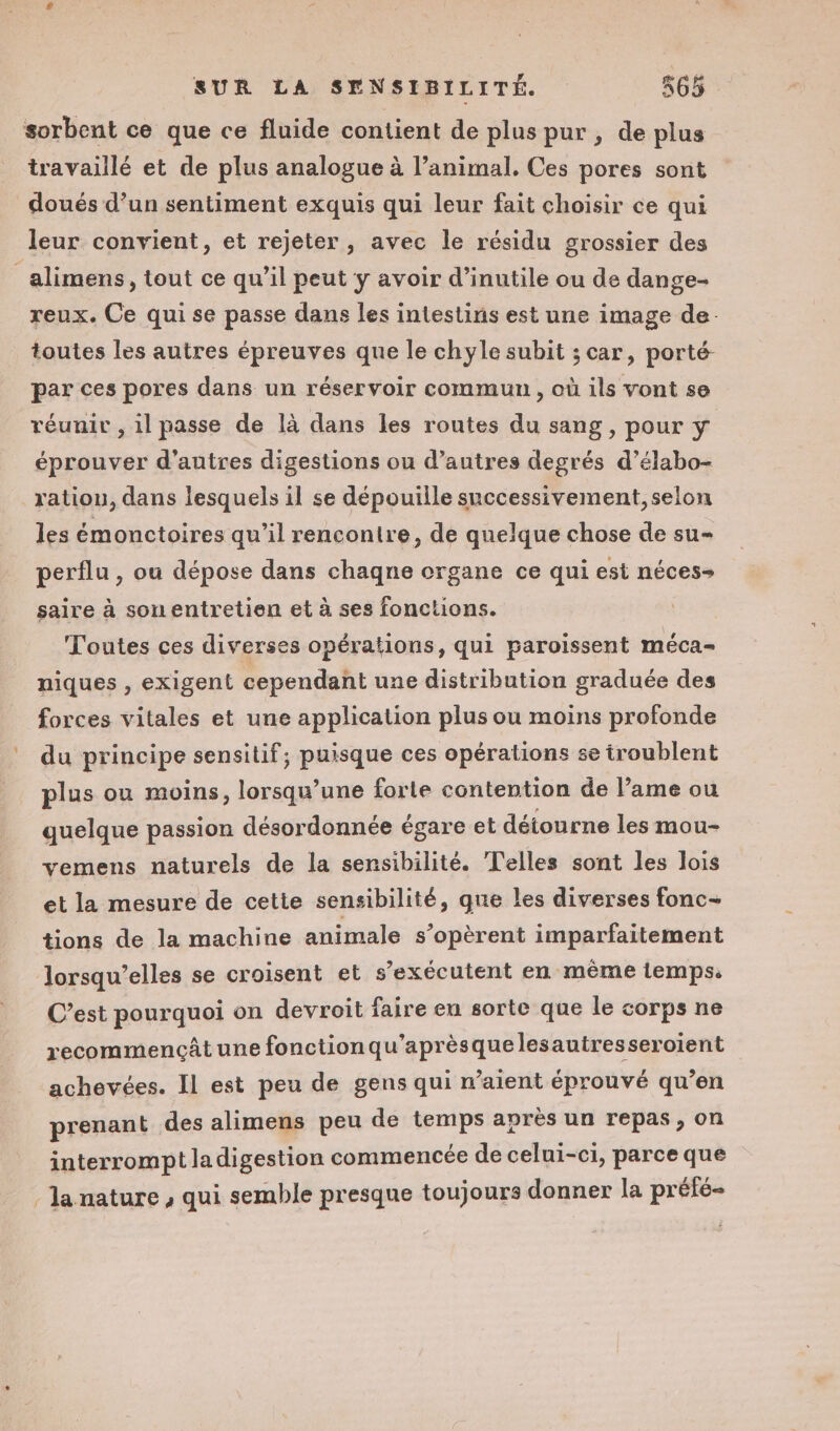 sorbent ce que ce fluide contient de plus pur, de plus travaillé et de plus analogue à l’animal. Ces pores sont doués d’un sentiment exquis qui leur fait choisir ce qui leur convient, et rejeter, avec le résidu grossier des alimens, tout ce qu’il peut y avoir d’inutile ou de dange- reux. Ce qui se passe dans les intestins est une image de. toutes les autres épreuves que le chyle subit ; car, porté par ces pores dans un réservoir commun , où ils vont se réunir , il passe de là dans les routes du sang, pour y éprouver d’autres digestions ou d’autres degrés d’élabo- ration, dans lesquels il se dépouiile successivement, selon les émonctoires qu’il rencontre, de quelque chose de su- perflu , ou dépose dans chaqne organe ce qui est néces- saire à sonuentretien et à ses fonctions. Toutes ces diverses opérations, qui paroissent méca- niques , exigent cependant une distribution graduée des forces vitales et une application plus ou moins profonde du principe sensitif, puisque ces opérations se troublent plus ou moins, lorsqu'une forte contention de lame ou quelque passion désordonnée égare et détourne les mou- vemens naturels de la sensibilité. Telles sont les lois et la mesure de cette sensibilité, que les diverses fonc- tions de la machine animale s’opèrent imparfaitement Jlorsqu’elles se croisent et s’exécutent en même temps. C’est pourquoi on devroit faire en sorte que le corps ne recommencât une fonction qu’aprèsquelesautresseroient achevées. Il est peu de gens qui n'aient éprouvé qu’en prenant des alimens peu de temps après un repas, on interrompt ladigestion commencée de celui-ci, parce que - la nature , qui semble presque toujours donner la préfé-