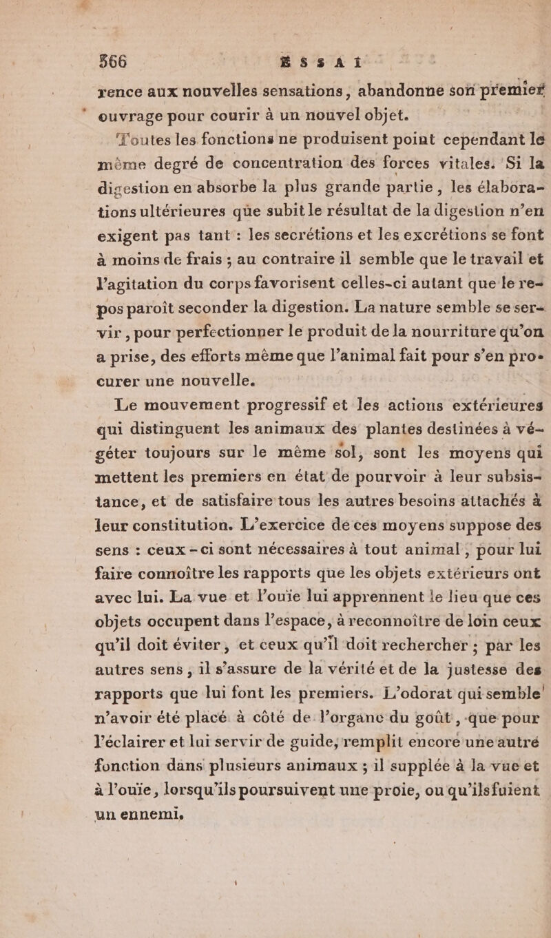 rence aux nouvelles sensations, abandonne son premios ouvrage pour courir à un not l objet. Toutes les fonctions ne produisent point cependant le même degré de concentration des forces vitales. Si la digestion en absorbe la plus grande partie, les élabora- tionsultérieures que subit le résultat de la digestion n’en exigent pas tant : les secrétions et les excrétions se font à moins de frais ; au contraire il semble que le travail et l’agitation du corps favorisent celles-ci autant que le re- pos paroît seconder la digestion. La nature semble se ser vir , pour perfectionner le produit de la nourriture qu’on a prise, des efforts mème que l’animal fait pour s’en pro- curer une nouvelle. Le mouvement progressif et les actions extérieures qui distinguent les animaux des plantes destinées à vé- géter toujours sur le mème sol, sont les moyens qui mettent les premiers en état de pourvoir à leur subsis- tance, et de satisfaire tous les autres besoins attachés à leur constitution. L'exercice de ces moyens suppose des sens : ceux - ci sont nécessaires à tout animal, pour lui faire connoître les rapports que les objets extérieurs ont avec lui. La vue et l’ouïe lui apprennent le lieu que ces objets occupent dans l’espace, à reconnoître de loin ceux qw’il doit éviter, et ceux qu’il doit rechercher ; par les autres sens ; il s’assure de la vérité et de la justesse des rapports que lui font les premiers. i/odorat qui semble n’avoir été placé à côté de l’organc du goût, -que pour l’éclairer et lui servir de guide; remplit encore uneautré fonction dans plusieurs animaux ; il supplée à la vue et à l’ouïe, lorsqu'ils poursuivent une proie, ou qu’ils fuient un ennemi,