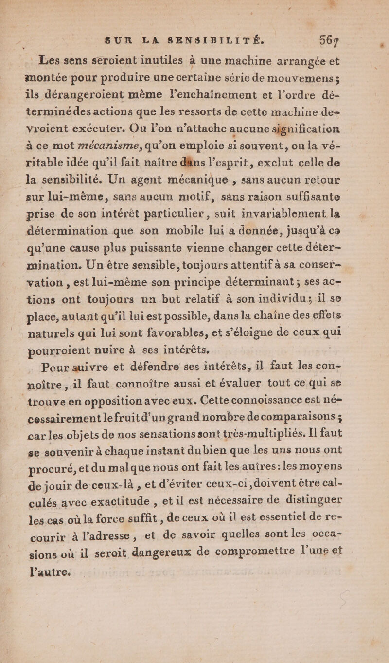 . SUR LA SENSIBILITÉ. 567 v Les sens seroient inutiles à une machine arrangée et montée pour produire une certaine série de mouvemens; ils dérangeroient mème lenchaînement et l’ordre dé- terminé des actions que les ressorts de cette machine de- vroient exécuter. Ou l’on n’attache aucune signification à ce mot mécanisme, qu’on emploie si souvent, ou la vé- ritable idée qu’il fait naître dâns l’esprit, exclut celle de la sensibilité. Un agent mécanique , sans aucun retour sur lui-même, sans aucun motif, sans raison suffisante prise de son intérêt particulier , suit invariablement la détermination que son mobile lui a donnée, jusqu’à co qu’une cause plus puissante vienne changer cette déter- mination. Un être sensible, toujours attentif à sa conser- vation , est lui-même son principe déterminant; ses ac- tions ont toujours un but relatif à son individu; il se place, autant qu’il lui est possible, dans la chaîne des effets naturels qui lui sont favorables, et s'éloigne de ceux qui pourroient nuire à ses intérêts. Pour suivre et défendre ses intérêts, il faut les con- noître , il faut connoître aussi et évaluer tout ce qui se _ trouve en oppositionavec eux. Cette connoissance est né= cessairement le fruit d’un grand norabre decomparaisons ; car les objets de nos sensations sont très-multipliés. Il faut se souvenir à chaque instant du bien que les uns nous ont procuré, et du malque nous ont fait les autres: les moyens de jouir de ceux-là , et d'éviter ceux-ci doivent être cal- culés avec exactitude , et il est nécessaire de distinguer les cas où la force suffit , de ceux où il est essentiel de re- courir à l'adresse, et de savoir quelles sont les occa- sions où il serait dangereux de compromettre l’une et l’autre.