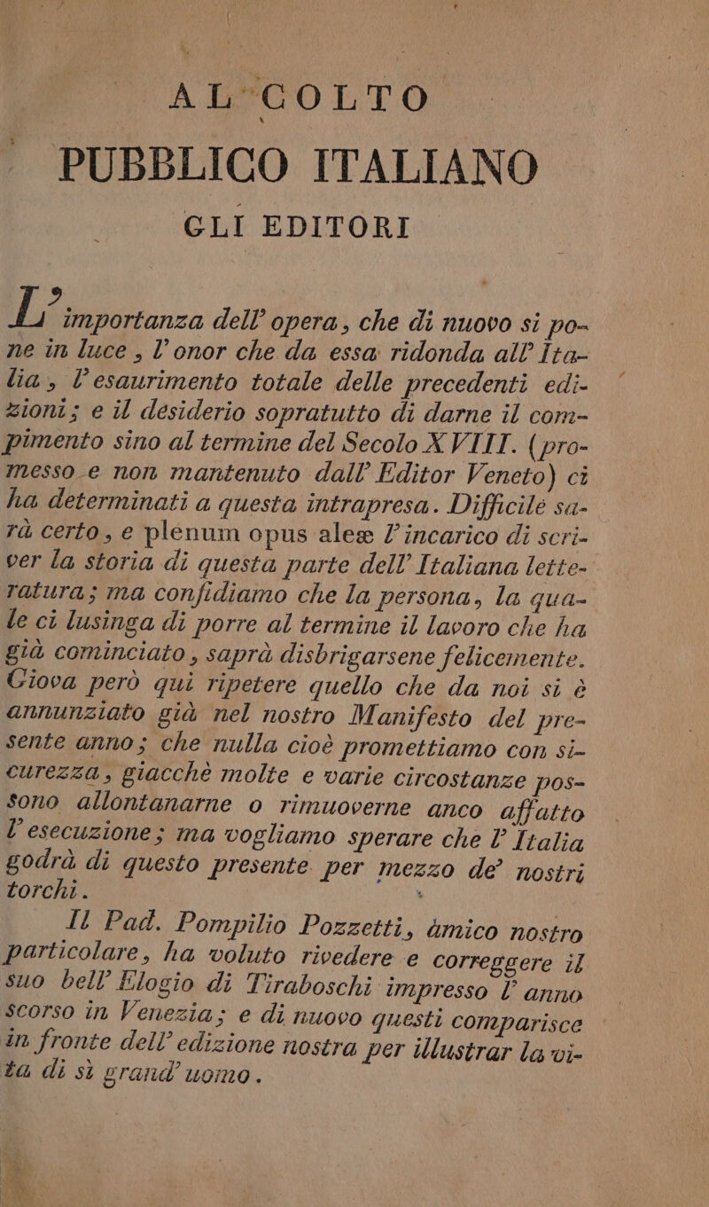 ALEC OLTO PUBBLICO ITALIANO CLI EDITORI isa dell’ opera, che di nuovo si po- ne in luce , l’onor che da essa ridonda all’ Îta- lia, l'esaurimento totale delle precedenti edi- zioni; e il desiderio sopratutto di darne il com- pimento sino al termine del Secolo XVIII. (pro- messo e non mantenuto dall’ Editor Veneto) ci ha determinati a questa intrapresa. Difficile sa- rà certo, e plenum opus alea /’incarico di scri- ver la storia di questa parte dell’ Italiana lette- ratura; ma confidiamo che la persona, la qua- le ci lusinga di porre al termine il lavoro che ha già cominciato, saprà disbrigarsene felicemente. Giova però qui ripetere quello che da noi si è annunziato già nel nostro Manifesto del pre- sente anno; che nulla cioè promettiamo con si- curezza, giacchè molte e varie circostanze pos- sono allontanarne o rimuoverne anco affatto l'esecuzione; ma vogliamo sperare che È Italia godrà di questo presente per mezzo de? nostri torchi . . Il Pad. Pompilio Pozzetti, &amp;mico nostro particolare, ha voluto rivedere e correggere il suo bell’Elogio di Tiraboschi impresso l anno scorso în Venezia; e di nuovo questi comparisce in fronte dell’ edizione nostra per illustrar la vi- ta di sì grand’ uomo.