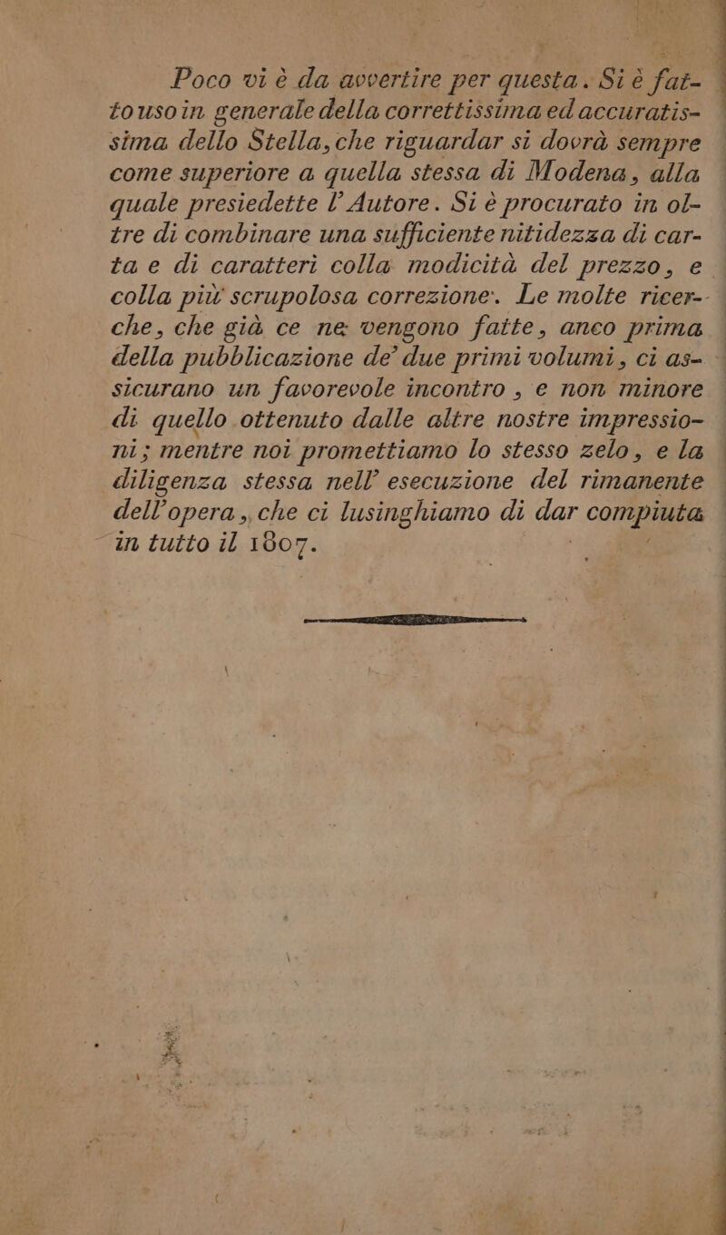 tousoin generale della correttissima ed accuratis- sima dello Stella,che riguardar si dovrà sempre come superiore a quella stessa di Modena, alla quale presiedette l’ Autore. Si è procurato in ol- tre di combinare una sufficiente nitidezza di car- ta e di caratteri colla modicità del prezzo, e colla più scrupolosa correzione. Le molte ricer-- che, che già ce ne vengono fatte, anco prima della pubblicazione de’ due primi volumi, ci as- sicurano un favorevole incontro , e non minore di quello ottenuto dalle altre nostre impressio- nni; mentre noi promettiamo lo stesso zelo, e la diligenza stessa nell’ esecuzione del rimanente dell’opera, che ci lusinghiamo di car compiuta in tutto il 1007.