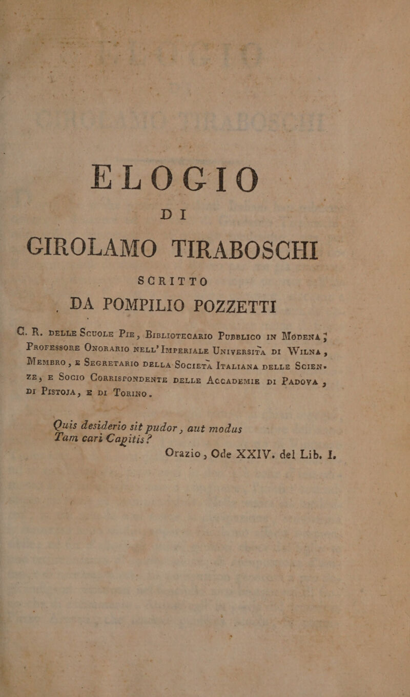 KLOGIO GIROLAMO TIRABOSCHI SCRITTO . DA POMPILIO POZZETTI F I, + C. R. peLLE ScuoLe Pie, BisLiorecARIO PussLico In MopEnA j ProrEssoRE ONORARIO NELL’ IMPERIALE Universita DI WiunA}, MemBRO, E SEGRETARIO DELLA-SocieTÀ ITALIANA DELLE ScIEN» ZE; E Socio CeRrRISPONDENTE DELLE AGGADEMIE pI PAPOVA 9 DI PisroJA, E DI Torino. Quis desiderio sit pudor, aut modus Tam cari Capitis? Orazio, Ode XXIV. del Lib. I,