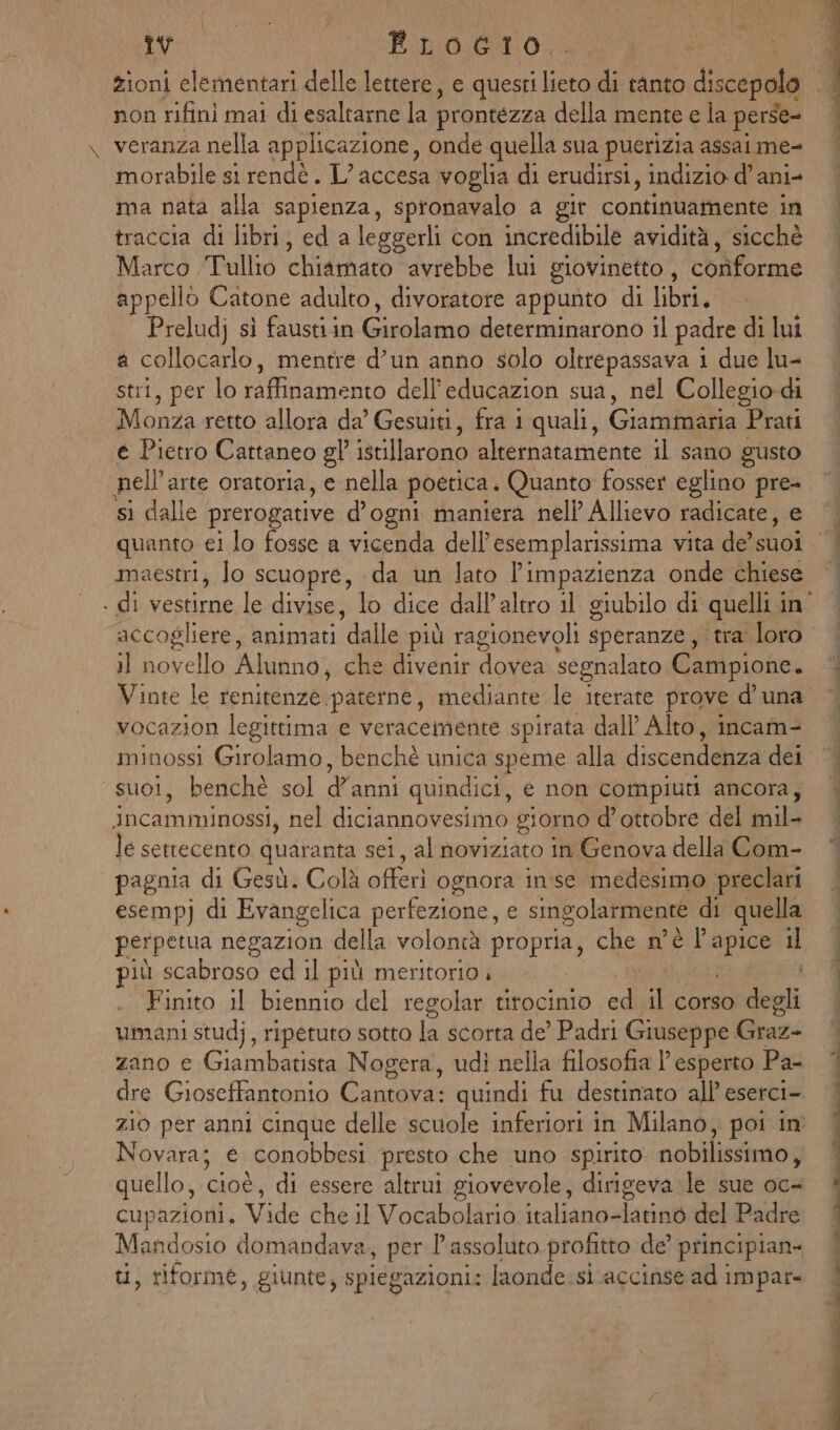 pu fLocio. zioni elementari delle lettere, e questi ue, di tanto discepole non rifinì mai di esaltarne la prontezza della mente e la perse- veranza nella applicazione, onde quella sua puerizia assai me- morabile si rendè. L’ accesa voglia di erudirsi, indizio d’ani- ma nata alla sapienza, spronavalo a gir continuamente in traccia di libri, ed a leggerli con incredibile avidità, sicchè Marco Tullto chiamato avrebbe lui giovinetto, conforme appello Catone adulto, divoratore appunto di libri. | Preludj sì fausti in Girolamo determinarono il padre di lui a collocarlo, mentre d’un anno solo oltrepassava i due lu- stri, per lo raffinamento dell’educazion sua, nel Collegio di Monza retto allora da’ Gesuiti, fra 1 quali, Giamimaria Prati é Pietro Cattaneo gl’ istillarono alternatamente il sano gusto nell'arte oratoria, e nella poetica. Quanto fosser eglino pre- sì dalle prerogative d’ogni maniera nel Allievo radicate, e maestri, lo scuopre, da un lato l’impazienza onde chiese accogliere, animati dalle più ragionevoli speranze , tra loro Pisi Alunno, che divenir dovea segnalato Campione. Vinte le renitenze. ‘paterne, mediante le iterate prove d’ una vocazion legittima e veracemente spirata dall’ Alto, incam- minossi Girolamo, benchè unica speme alla discendenza dei suoi, benchè sol danni quindici, é non compiuti ancora; incamminossi, nel diciannovesimo giorno d'ottobre del mil- le settecento quaranta sei, al noviziato in Genova della Com- pagnia di Gesù. Colà offerì ognora inse medesimo preclari esempj di Evangelica perfezione, e singolarmente di quella perpetua negazion della volontà propo che n'è pg il più scabroso ed il più meritorio Finito il biennio del regolar tirocinio ed il corso dii umani studj, ripetuto sotto L scorta de’ Padri Giuseppe Graze zano e Giambatista Nogera, udì nella filosofia l'esperto Pa- dre Giosetfantonio Cantova: quindi fu destinato all’ eserci- Novara; e conobbesi presto che uno spirito nobilissimo, quello, cioè, di essere altrui giovevole, dirigeva le sue oc- cupazioni, Vide che il Vocabolaria:italiano=larinbidel Padfe Mandosio domandava, per l'assoluto profitto de principian- ti, riforme, giunte, spiegazioni: laonde.si.accinse ad impar-