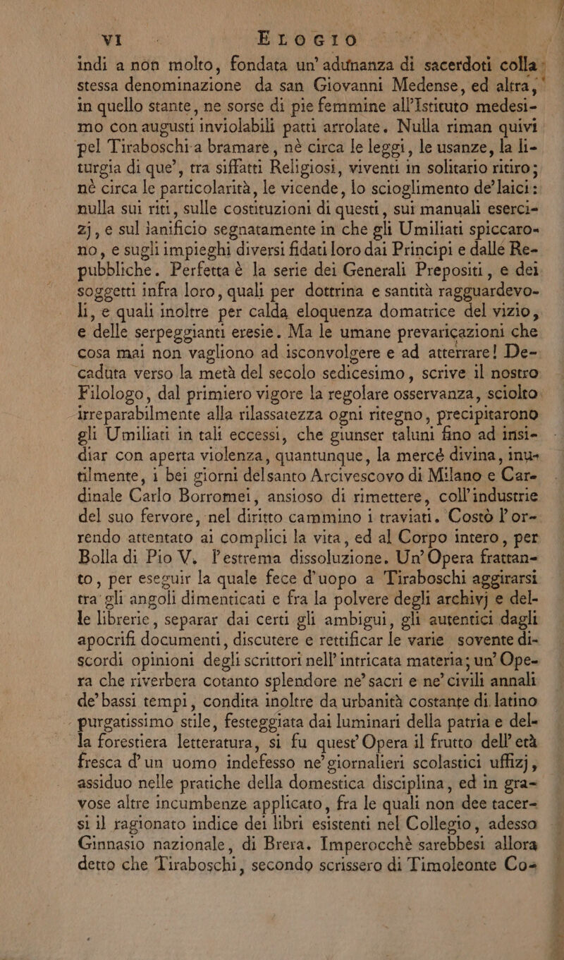 in quello stante, ne sorse di pie femmine all’Istituto medesi- mo conaugusti inviolabili patti arrolate. Nulla riman quivi pel Tiraboschi a bramare, nè circa le leggi, le usanze, la li- turgia di que’, tra siffatti Religiosi, viventi in solitario ritiro; nè circa le particolarità, le vicende, io scioglimento de’laici: nulla sui riti, sulle costituzioni di questi, sui manuali eserci- zj, e sul ianificio segnatamente in che gli Umiliati spiccaro» no, e sugli impieghi diversi fidati loro dai Principi e dalle Re- pubbliche. Perfetta è la serie dei Generali Prepositi, e dei soggetti infra loro, quali per dottrina e santità ragguardevo- li, e quali inoltre per calda eloquenza domatrice del vizio, e delle serpeggianti eresie. Ma le umane prevaricazioni che cosa mai non vagliono ad isconvolgere e ad atterrare! De- “caduta verso la metà del secolo sedicesimo, scrive il nostro irreparabilmente alla rilassatezza ogni ritegno, precipitarono gli Umiliati in tali eccessi, che giunser taluni fino ad insi- diar con aperta violenza, quantunque, la mercé divina, inus tilmente, i bei giorni delsanto Arcivescovo di Milano e Care dinale Carlo Borromei, ansioso di rimettere, coll’industrie del suo fervore, nel diritto cammino i traviati. Costò l'or- rendo attentato ai complici la vita, ed al Corpo intero, per Bolla di Pio V. l'estrema dissoluzione. Un’ Opera frattan- to, per eseguir la quale fece d’uopo a Tiraboschi aggirarsi tra gli angoli dimenticati e fra la polvere degli archivj e del- le librerie, separar dai certi gli ambigui, gli autentici dagli apocrifi documenti, discutere e rettificar le varie sovente di- scordi opinioni degli scrittori nell’ intricata materia; un’ Ope- ra che riverbera cotanto splendore ne’ sacri e ne’ civili annali de’ bassi tempi, condita inoltre da urbanità costante di. latino purgatissimo stile, festeggiata dai luminari della patria e del» la forestiera letteratura, si fu quest Opera il frutto dell’ età fresca d'un uomo indefesso ne’ giornalieri scolastici uffizj, assiduo nelle pratiche della domestica disciplina, ed in gra- vose altre incumbenze applicato, fra le quali non dee tacer- si il ragionato indice dei libri esistenti nel Collegio, adesso Ginnasio nazionale, di Brera. Imperocchè sarebbesi allora detto che Tiraboschi, secondo scrissero di Timoleonte Co4
