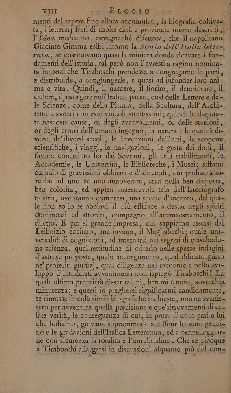 } VIII MAN Ri ve menti del sapere fino allora accumulati, la Liogtià coltiva=| È ta, i letterar) fasti di molte città e provincie nostre descritti, | Idea medesima, avvegnachè difettosa; che il napolitano Giacinto Gimma esibi intorno la Storia dell’I talia lette-, rata, se costituivano quasi la miniera donde ricavare i fon- damenti cella Istoria, tal però non l’avresti a ragion nomina- ta innanzi che Tiraboschi prendesse a congregarne le parti, a distribuirle, a congiungerle, e quasi ad infonder loro ani- ma e Vita. Quindi, il nascere, il fiorire, il deteriorare, il cadere, il risorgere nell’Italico paese, così delle Lettere e del- le Scienze, come della Pittura, della Scultura, dell’ Archi- tettura aventi con esse vincoli strettissimi: » quindi le disputa-. te nascoste cause, Or degli avanzamenti, or delle stazioni, or degli errori dell'umano ingegno, la natura e le qualità dix dorso de diversi secoli; le invenzioni dell’arti, de scoperte scientifiche, i viaggi, lc navigazioni, le gesta ‘dei dotti, il favore conceduto lor dai i gli utili stabilimenti, le, Accademie, le Università, le Biblioteche, 1 Musei; siffatto cumulo di gravissimi obbietti e d' altrettali, cui prolissità sa= rebbe ad uno ad uno annoverare, crea nella ben disposta, ben colorita, ed appien maestrevole tela dell'Istoriografo nostro, ove stanno compresi, una specie d'incanto , del qua=. le.non so io se abbiavi il più efficace a destar negli spiriti commossi ed attoniti, compagno all'ammaestramento, il diletto. E per sì grande | impresa, cui sappiamo essersi dal Leibnizio eccitato, ma invano, il Magliabechi; quale uni- versalità di cognizioni, ad i internarsi. nei segreti di ciaschedu- na scienza, qual. rettitudine di criterio nelle spesse indagini, d'astruse proposte, quale accorgimento, qual dilicato gusto ne’ proferiti giudiz) , qual diligenza nel racconto e nello svi= luppo d’intralciati avvenimenti non ispiegò. Tiraboschi. La: quale ultima proprietà disser taluni, ben.mi è noto, soverchia. minutezza; e questi io pregherei significarmi candidamente, se rimosse di-colà simili biografiche inchieste, non ne svanis- sero per avventura quella precisione e que’ ritrovamenti di ce- late verità, le conseguenze di cui,.in poter d’uom pari a lui che lodiamo , giovano soprammodo a diffinir lo stato genui- no e le gradazioni del’Italica Letteratura, ed a pennelleggiar= ne con sicurezza la totalità e l’ amplitudine . Che se piacque a Tiraboschi allargarsi i in discussioni alquanto più del con», |
